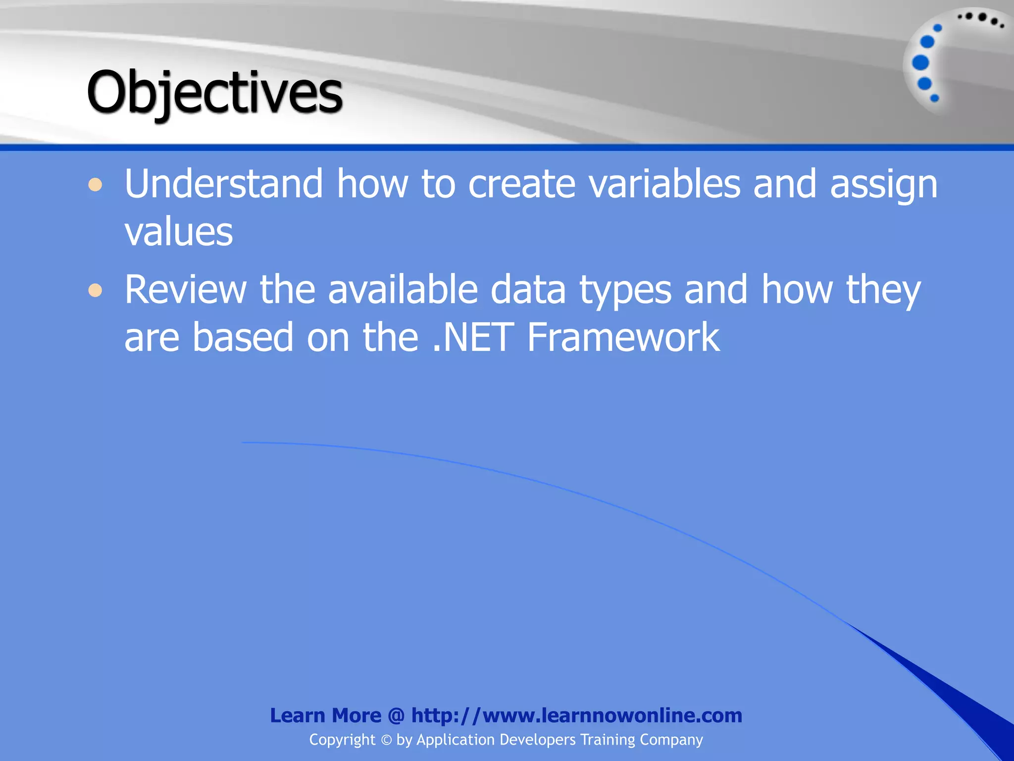 Objectives • Understand how to create variables and assign values • Review the available data types and how they are based on the .NET Framework Learn More @ http://www.learnnowonline.com Copyright © by Application Developers Training Company 
