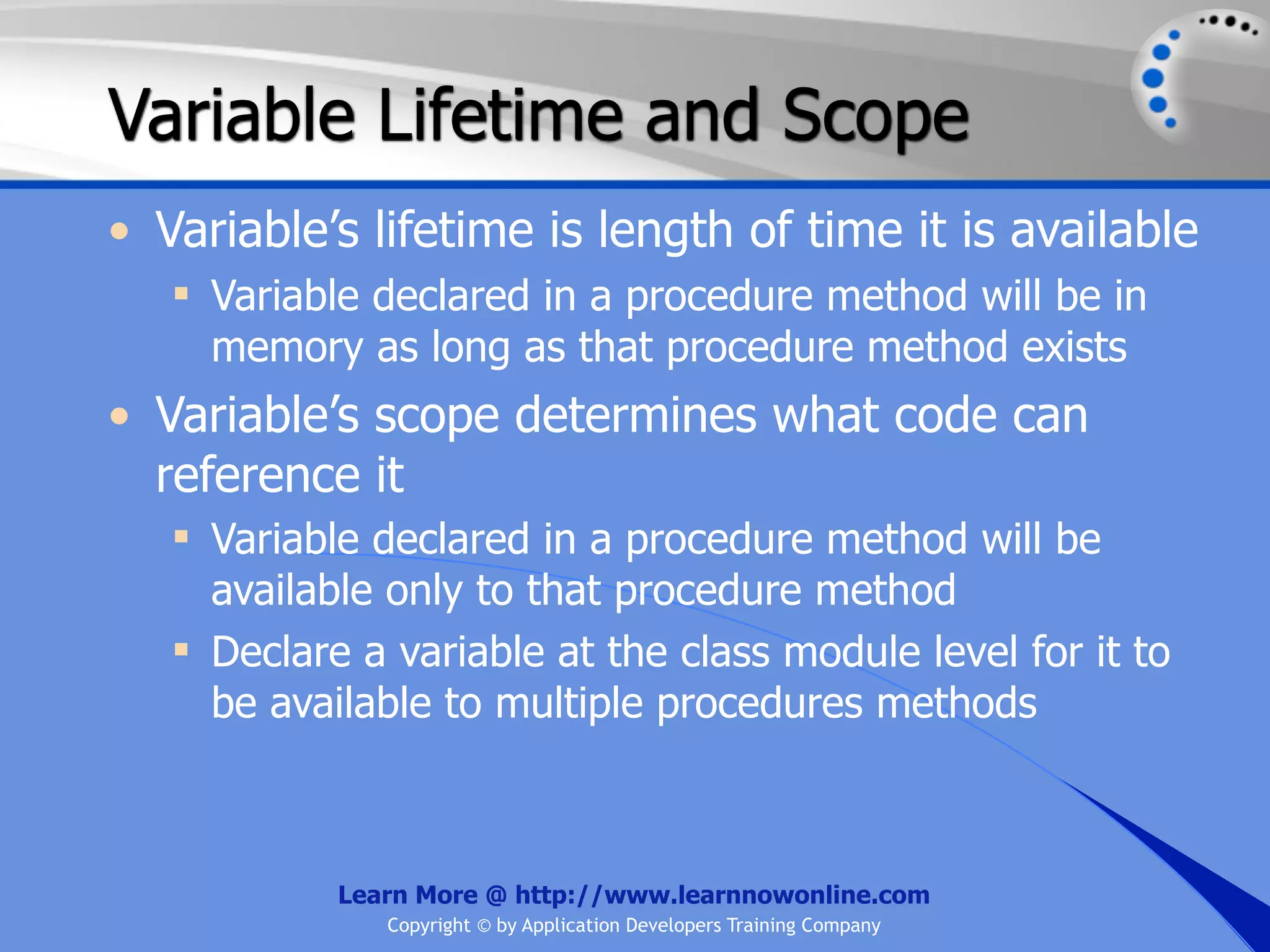 Variable Lifetime and Scope • Variable’s lifetime is length of time it is available  Variable declared in a procedure method will be in memory as long as that procedure method exists • Variable’s scope determines what code can reference it  Variable declared in a procedure method will be available only to that procedure method  Declare a variable at the class module level for it to be available to multiple procedures methods Learn More @ http://www.learnnowonline.com Copyright © by Application Developers Training Company 