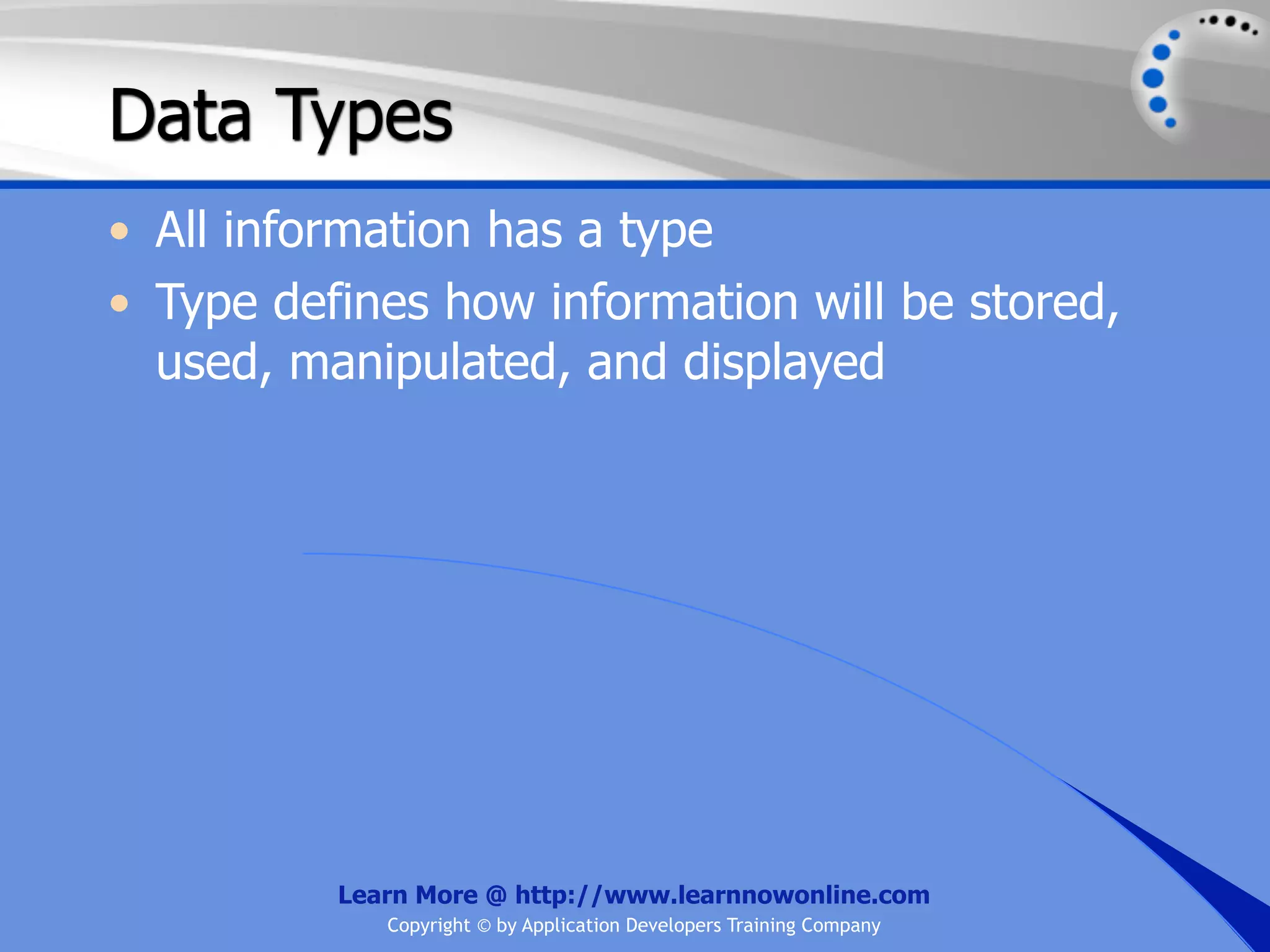 Data Types • All information has a type • Type defines how information will be stored, used, manipulated, and displayed Learn More @ http://www.learnnowonline.com Copyright © by Application Developers Training Company 