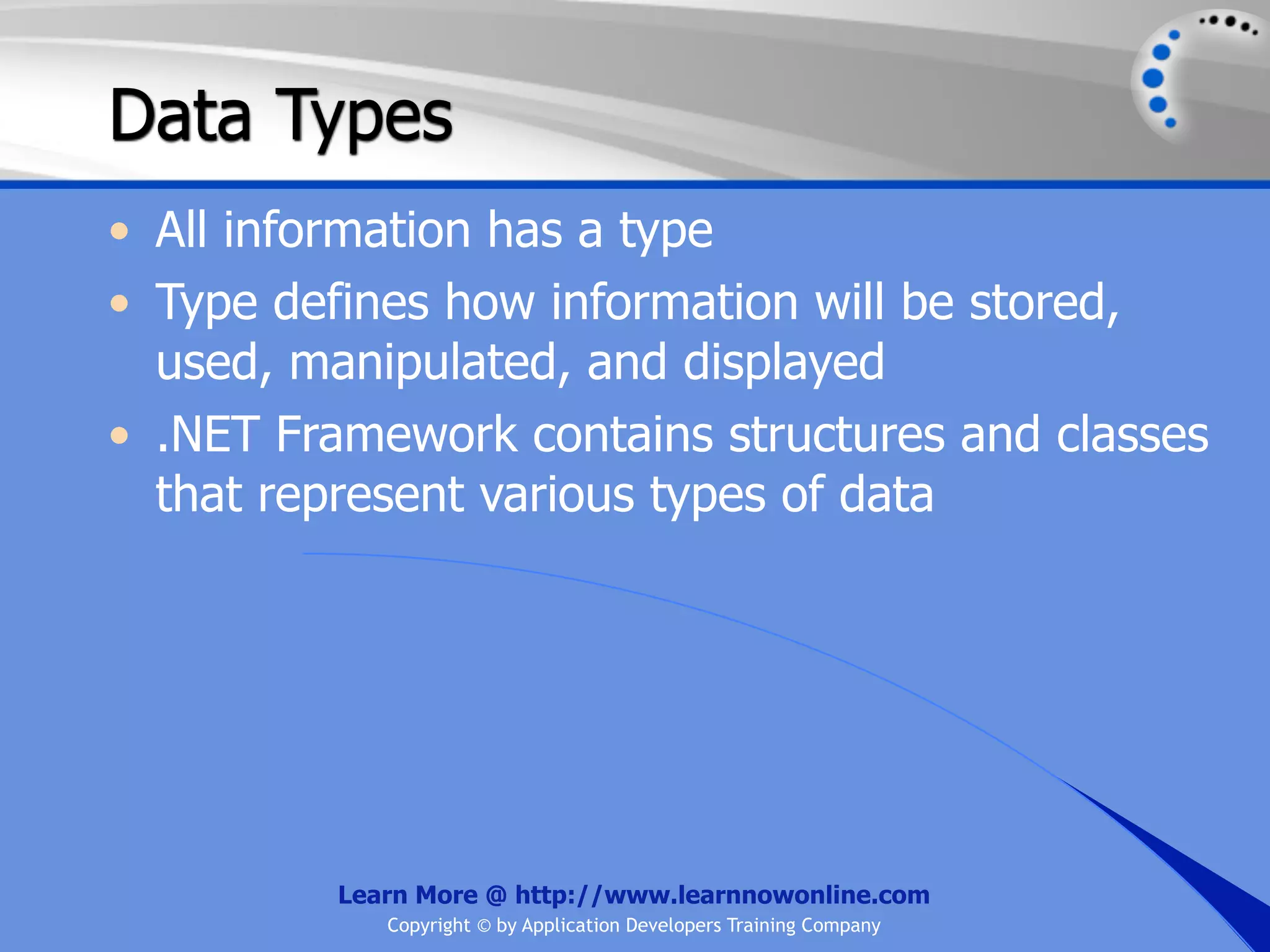 Data Types • All information has a type • Type defines how information will be stored, used, manipulated, and displayed • .NET Framework contains structures and classes that represent various types of data Learn More @ http://www.learnnowonline.com Copyright © by Application Developers Training Company 