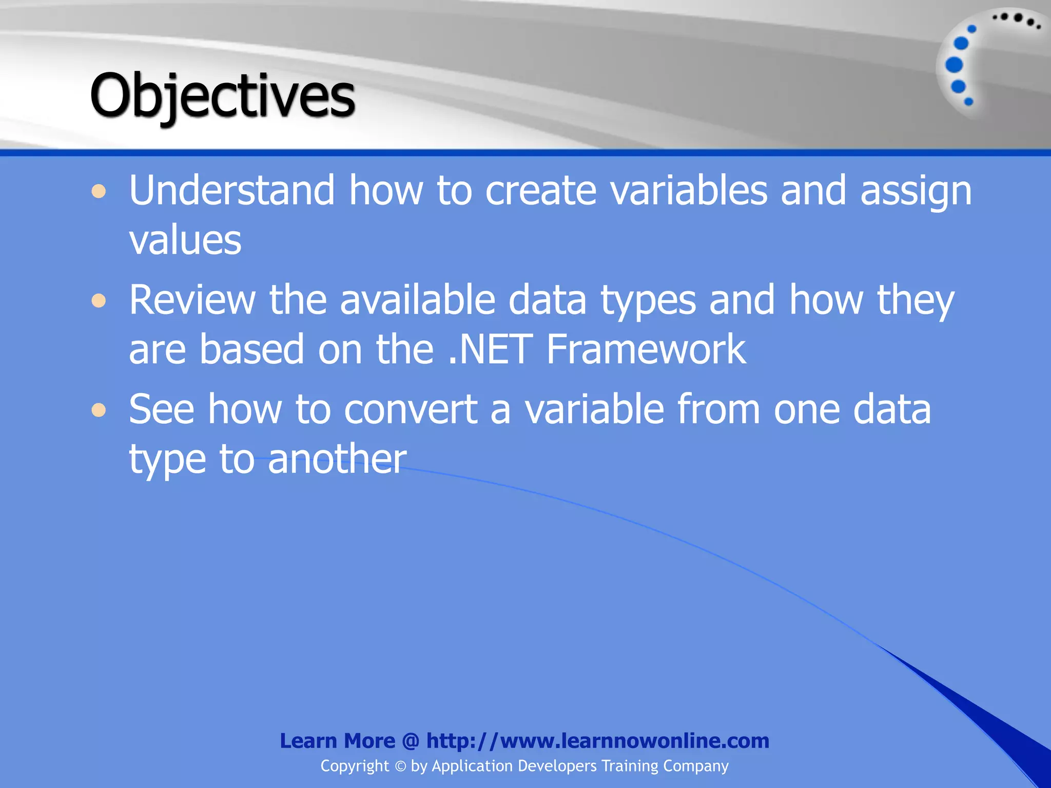 Objectives • Understand how to create variables and assign values • Review the available data types and how they are based on the .NET Framework • See how to convert a variable from one data type to another Learn More @ http://www.learnnowonline.com Copyright © by Application Developers Training Company 