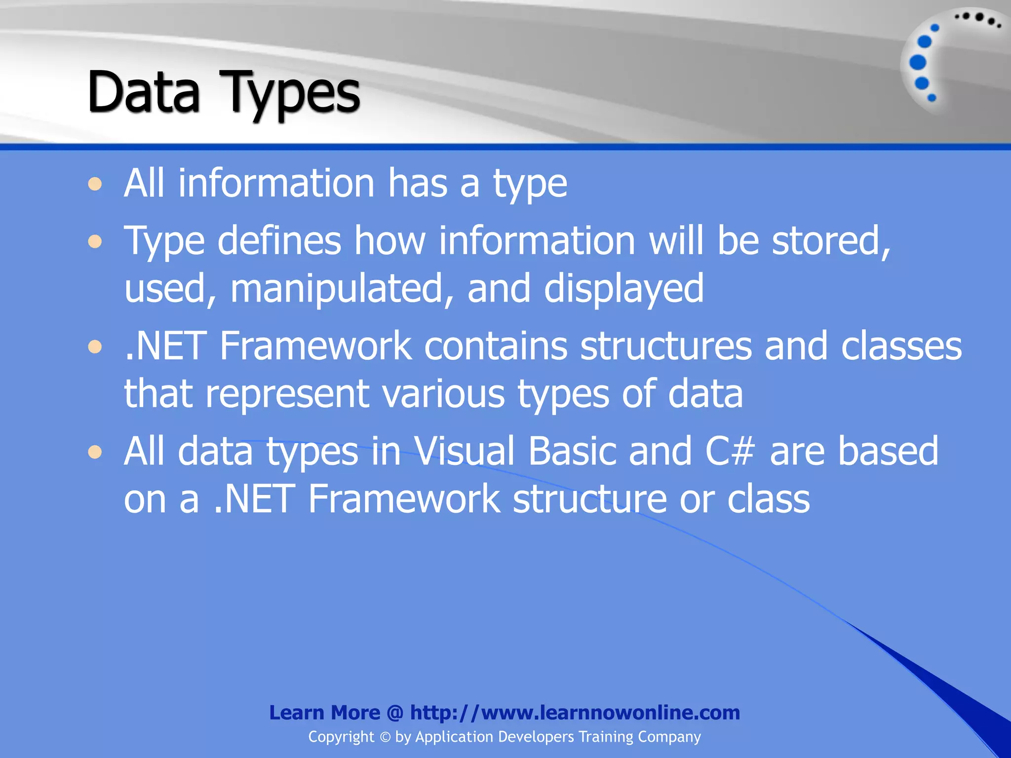 Data Types • All information has a type • Type defines how information will be stored, used, manipulated, and displayed • .NET Framework contains structures and classes that represent various types of data • All data types in Visual Basic and C# are based on a .NET Framework structure or class Learn More @ http://www.learnnowonline.com Copyright © by Application Developers Training Company 