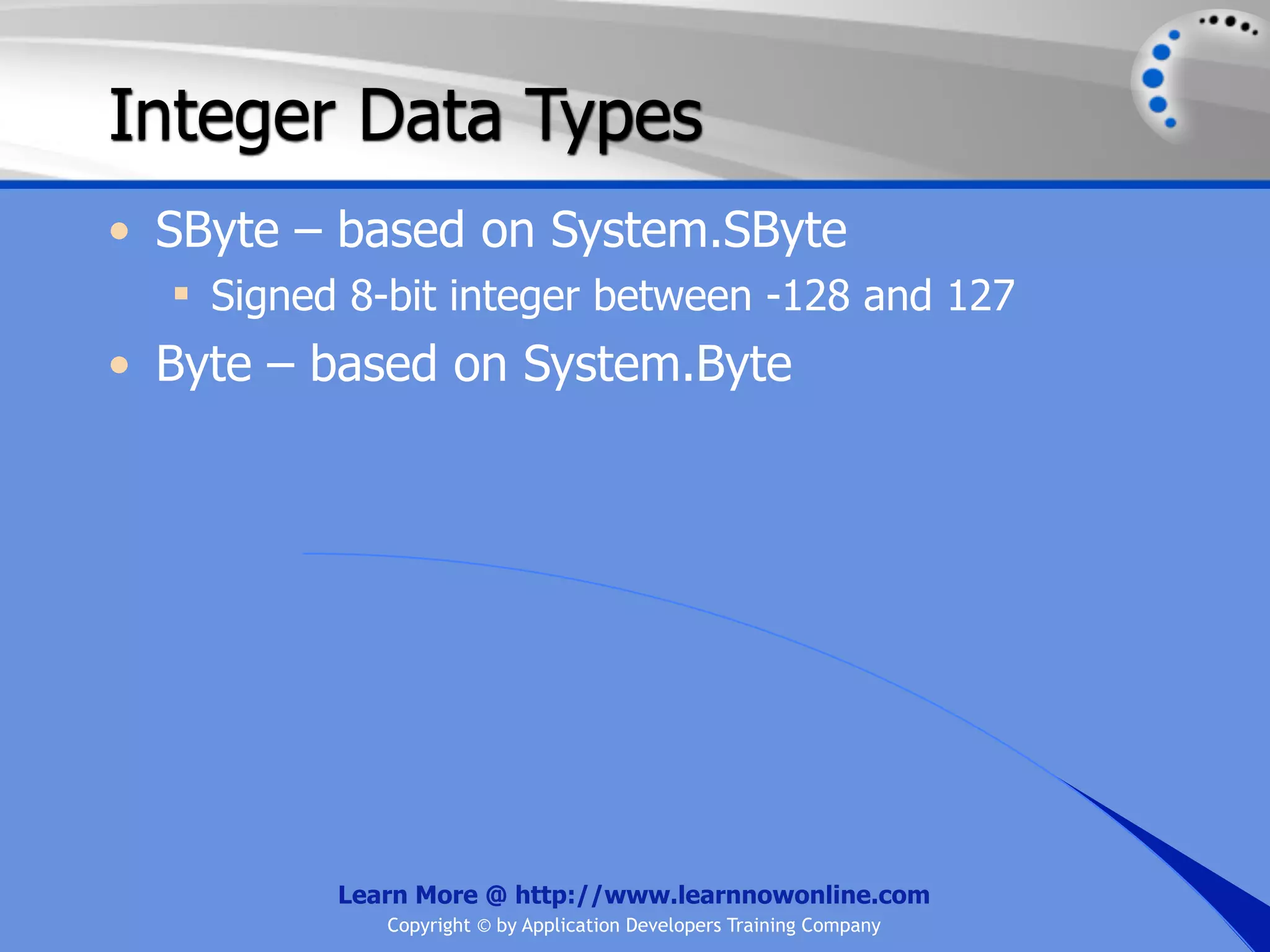 Integer Data Types • SByte – based on System.SByte  Signed 8-bit integer between -128 and 127 • Byte – based on System.Byte Learn More @ http://www.learnnowonline.com Copyright © by Application Developers Training Company 