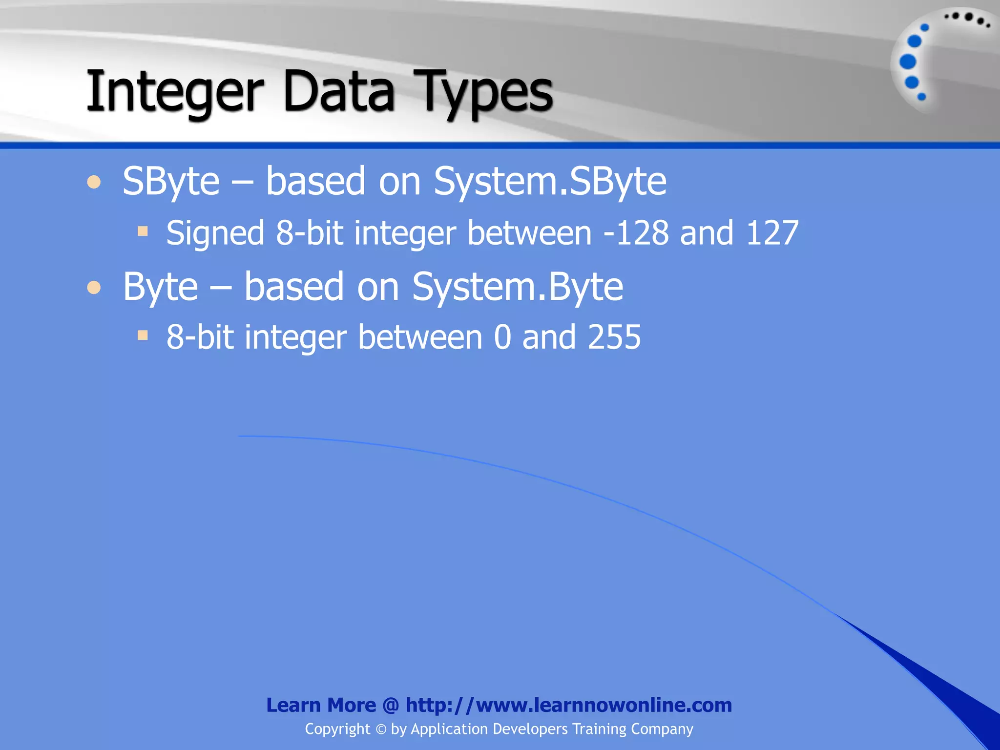 Integer Data Types • SByte – based on System.SByte  Signed 8-bit integer between -128 and 127 • Byte – based on System.Byte  8-bit integer between 0 and 255 Learn More @ http://www.learnnowonline.com Copyright © by Application Developers Training Company 