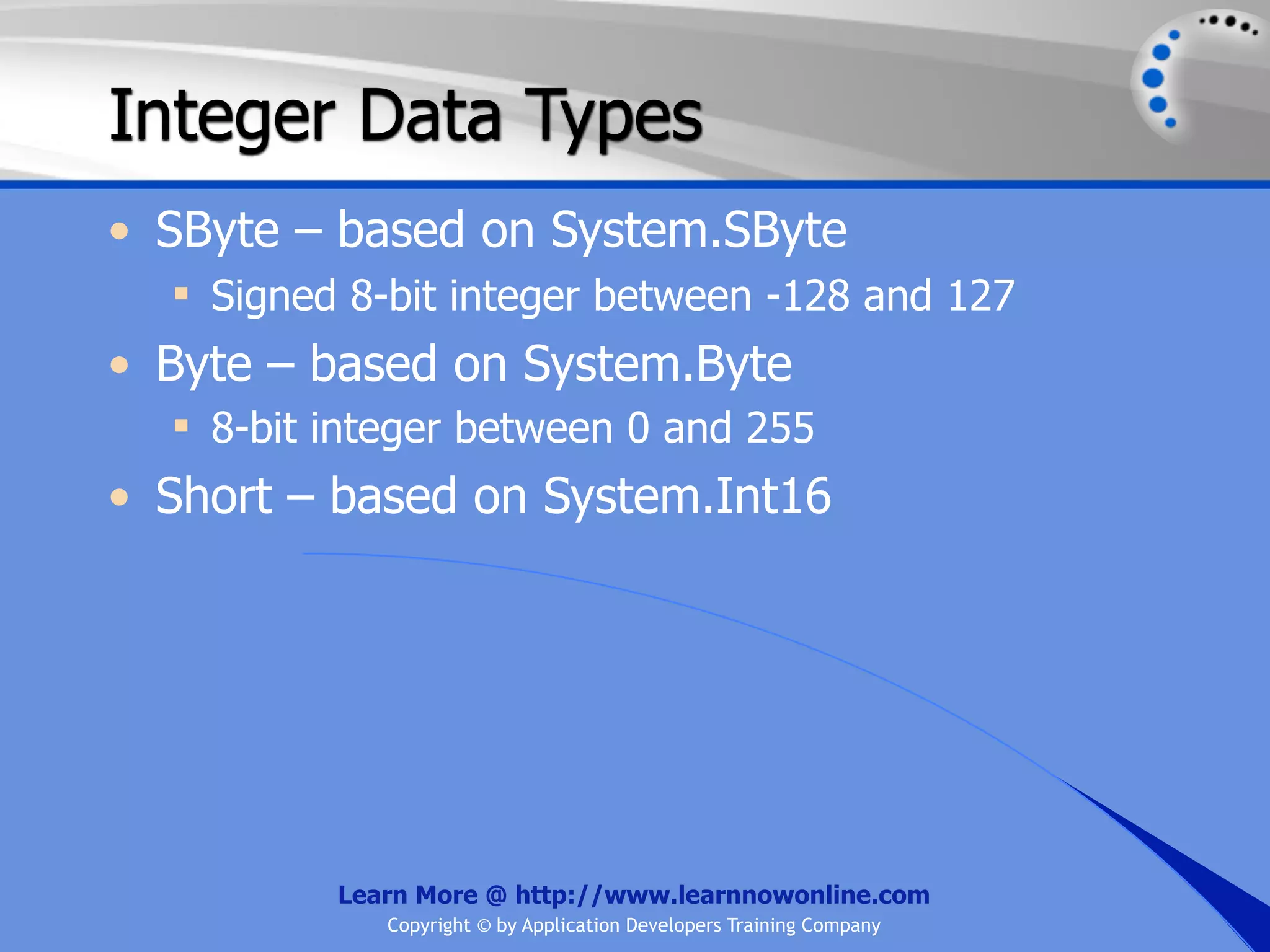 Integer Data Types • SByte – based on System.SByte  Signed 8-bit integer between -128 and 127 • Byte – based on System.Byte  8-bit integer between 0 and 255 • Short – based on System.Int16 Learn More @ http://www.learnnowonline.com Copyright © by Application Developers Training Company 