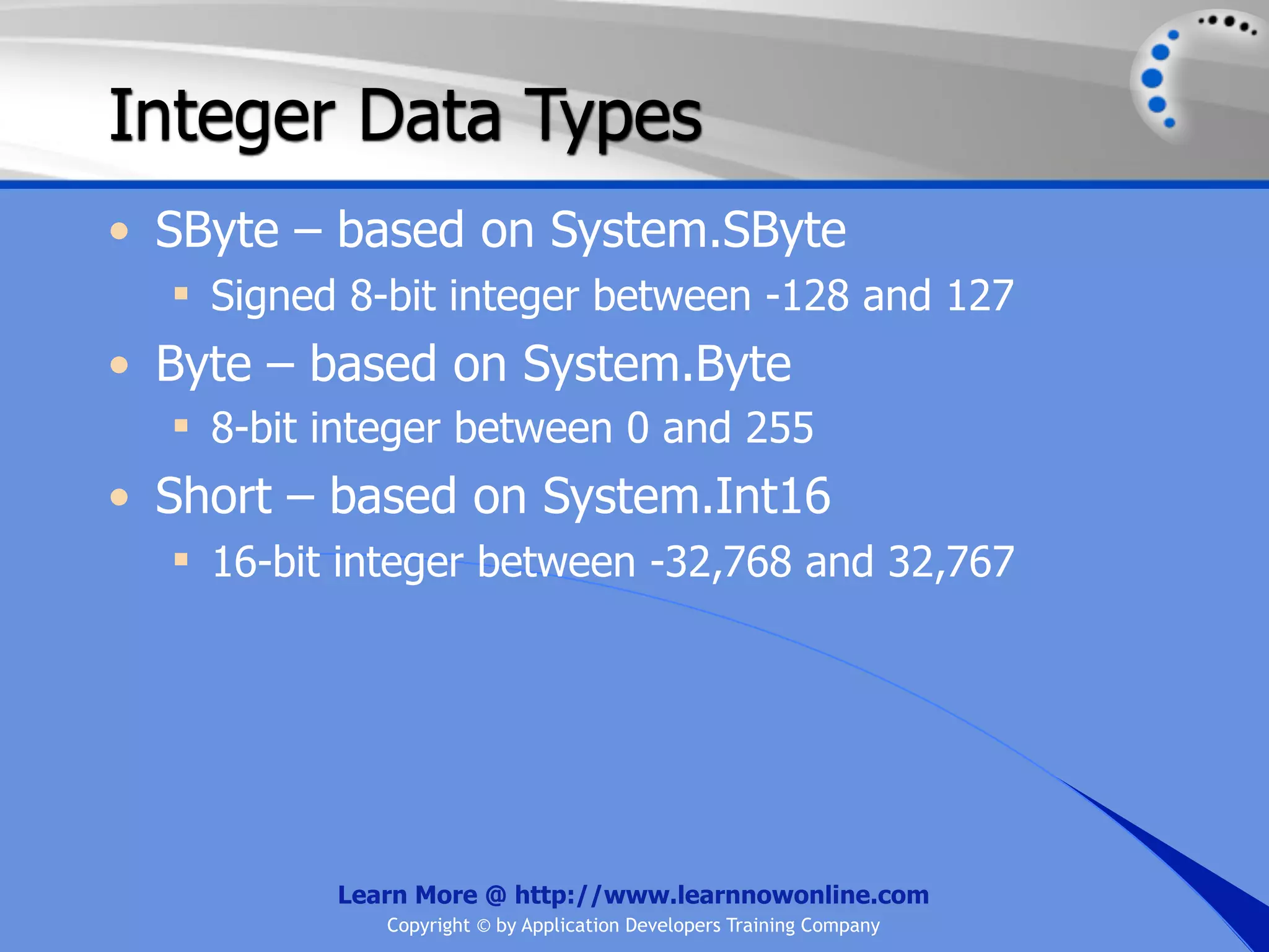 Integer Data Types • SByte – based on System.SByte  Signed 8-bit integer between -128 and 127 • Byte – based on System.Byte  8-bit integer between 0 and 255 • Short – based on System.Int16  16-bit integer between -32,768 and 32,767 Learn More @ http://www.learnnowonline.com Copyright © by Application Developers Training Company 