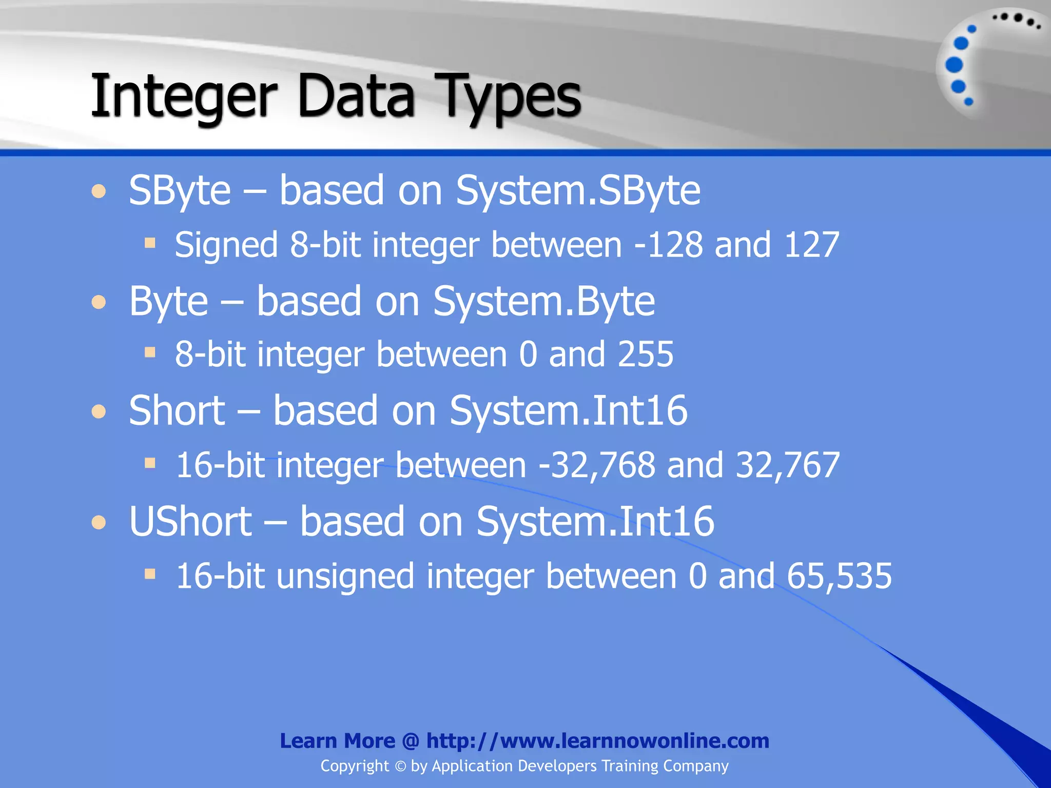 Integer Data Types • SByte – based on System.SByte  Signed 8-bit integer between -128 and 127 • Byte – based on System.Byte  8-bit integer between 0 and 255 • Short – based on System.Int16  16-bit integer between -32,768 and 32,767 • UShort – based on System.Int16  16-bit unsigned integer between 0 and 65,535 Learn More @ http://www.learnnowonline.com Copyright © by Application Developers Training Company 