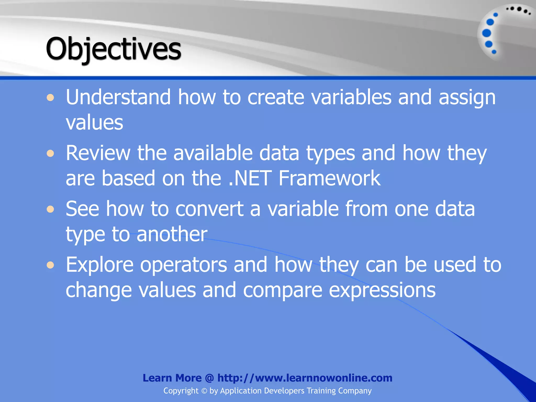 Objectives • Understand how to create variables and assign values • Review the available data types and how they are based on the .NET Framework • See how to convert a variable from one data type to another • Explore operators and how they can be used to change values and compare expressions Learn More @ http://www.learnnowonline.com Copyright © by Application Developers Training Company 