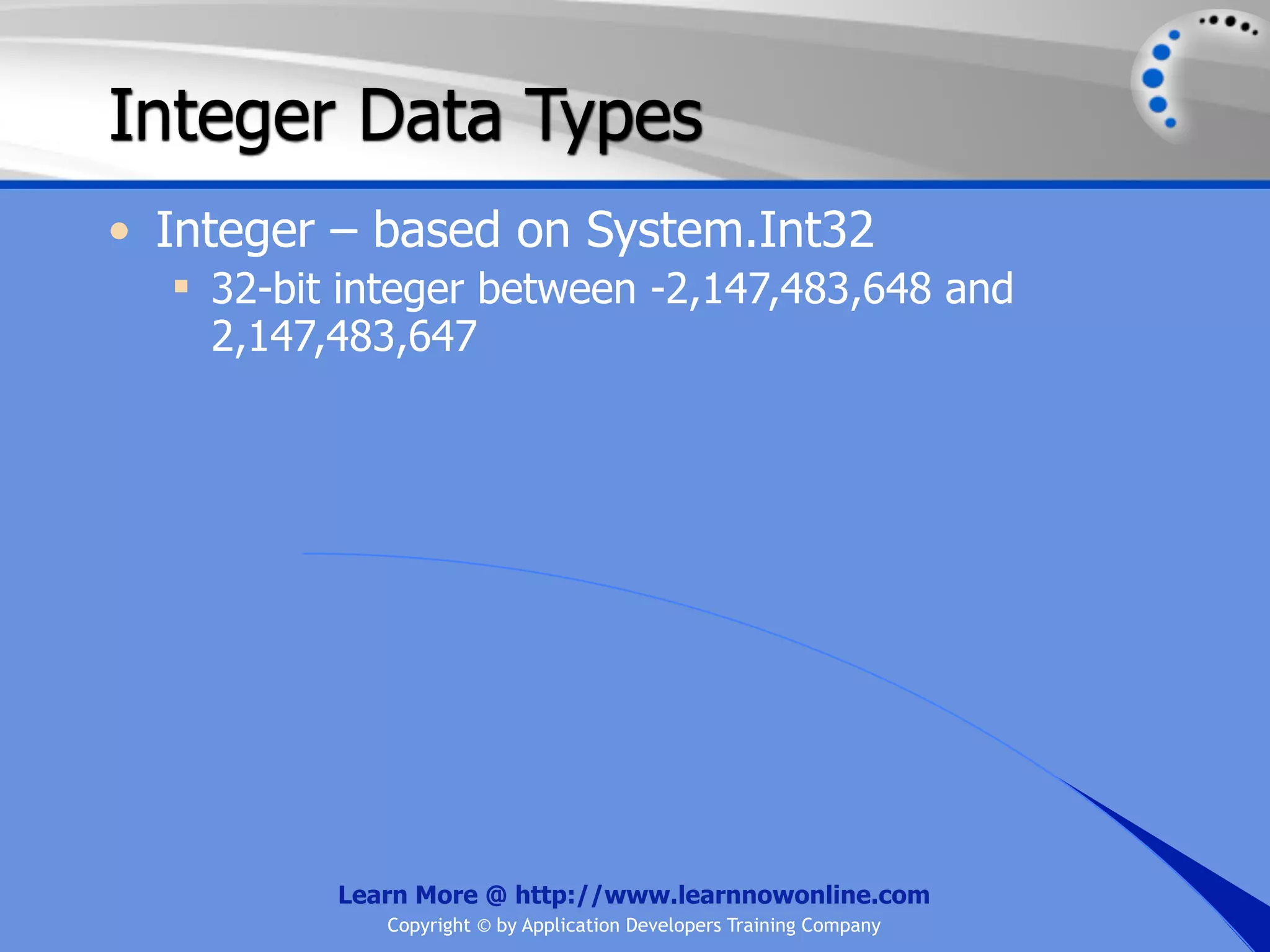 Integer Data Types • Integer – based on System.Int32  32-bit integer between -2,147,483,648 and 2,147,483,647 Learn More @ http://www.learnnowonline.com Copyright © by Application Developers Training Company 
