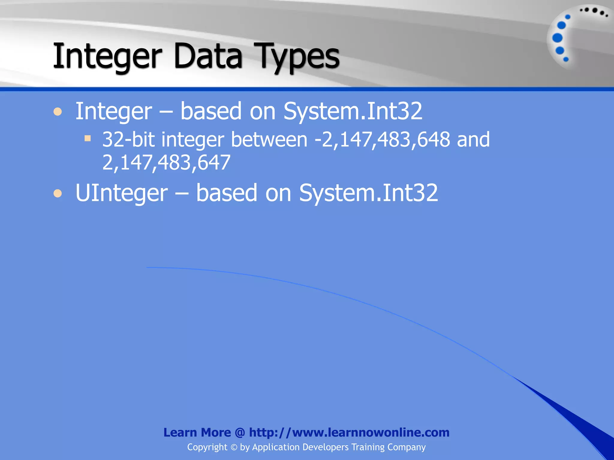 Integer Data Types • Integer – based on System.Int32  32-bit integer between -2,147,483,648 and 2,147,483,647 • UInteger – based on System.Int32 Learn More @ http://www.learnnowonline.com Copyright © by Application Developers Training Company 