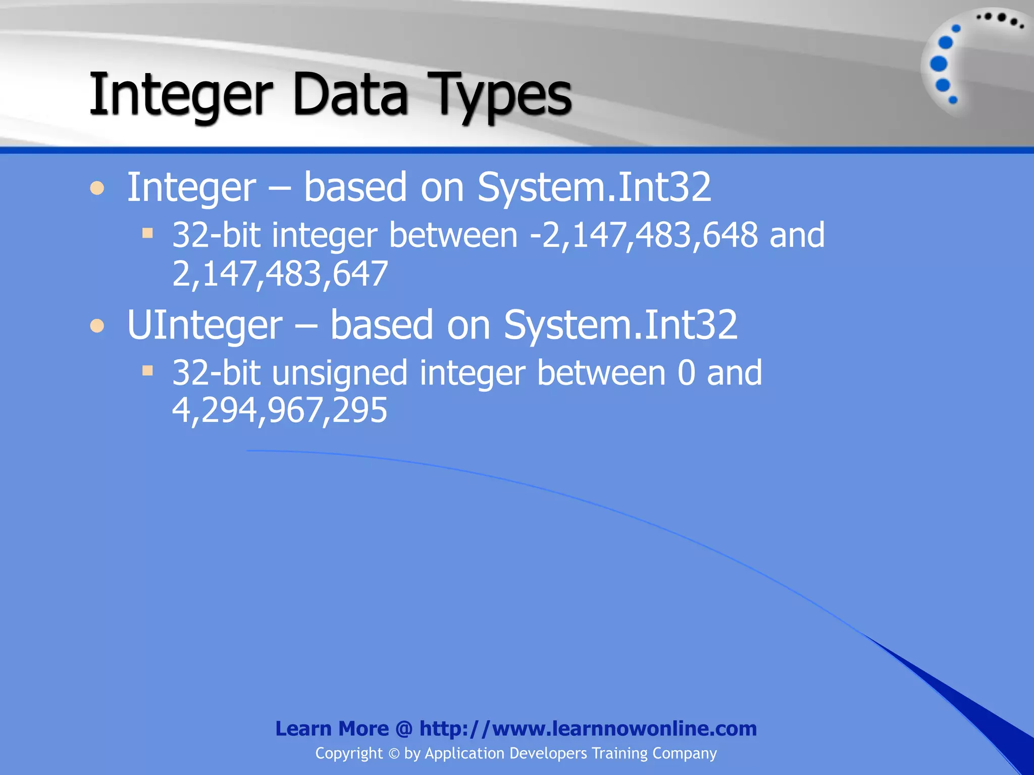 Integer Data Types • Integer – based on System.Int32  32-bit integer between -2,147,483,648 and 2,147,483,647 • UInteger – based on System.Int32  32-bit unsigned integer between 0 and 4,294,967,295 Learn More @ http://www.learnnowonline.com Copyright © by Application Developers Training Company 