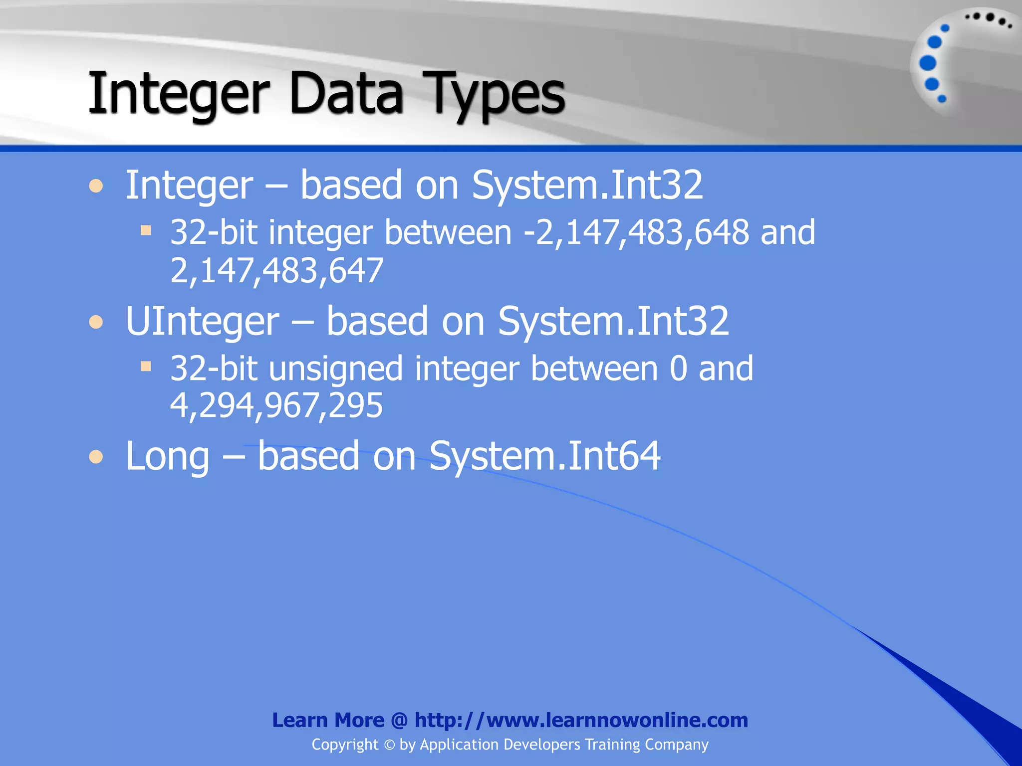 Integer Data Types • Integer – based on System.Int32  32-bit integer between -2,147,483,648 and 2,147,483,647 • UInteger – based on System.Int32  32-bit unsigned integer between 0 and 4,294,967,295 • Long – based on System.Int64 Learn More @ http://www.learnnowonline.com Copyright © by Application Developers Training Company 