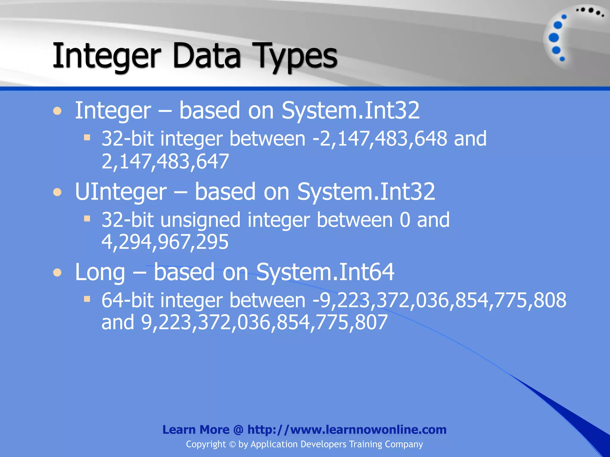 Integer Data Types • Integer – based on System.Int32  32-bit integer between -2,147,483,648 and 2,147,483,647 • UInteger – based on System.Int32  32-bit unsigned integer between 0 and 4,294,967,295 • Long – based on System.Int64  64-bit integer between -9,223,372,036,854,775,808 and 9,223,372,036,854,775,807 Learn More @ http://www.learnnowonline.com Copyright © by Application Developers Training Company 