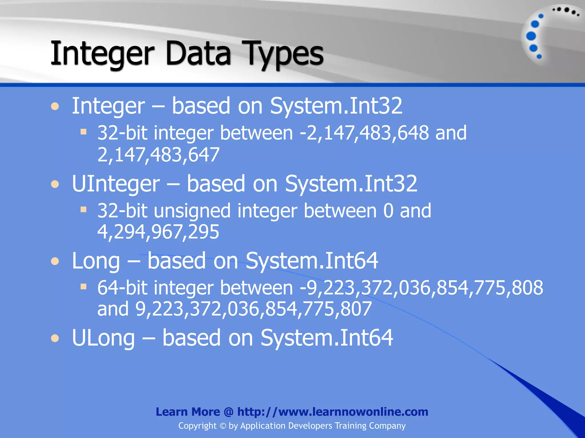 Integer Data Types • Integer – based on System.Int32  32-bit integer between -2,147,483,648 and 2,147,483,647 • UInteger – based on System.Int32  32-bit unsigned integer between 0 and 4,294,967,295 • Long – based on System.Int64  64-bit integer between -9,223,372,036,854,775,808 and 9,223,372,036,854,775,807 • ULong – based on System.Int64 Learn More @ http://www.learnnowonline.com Copyright © by Application Developers Training Company 