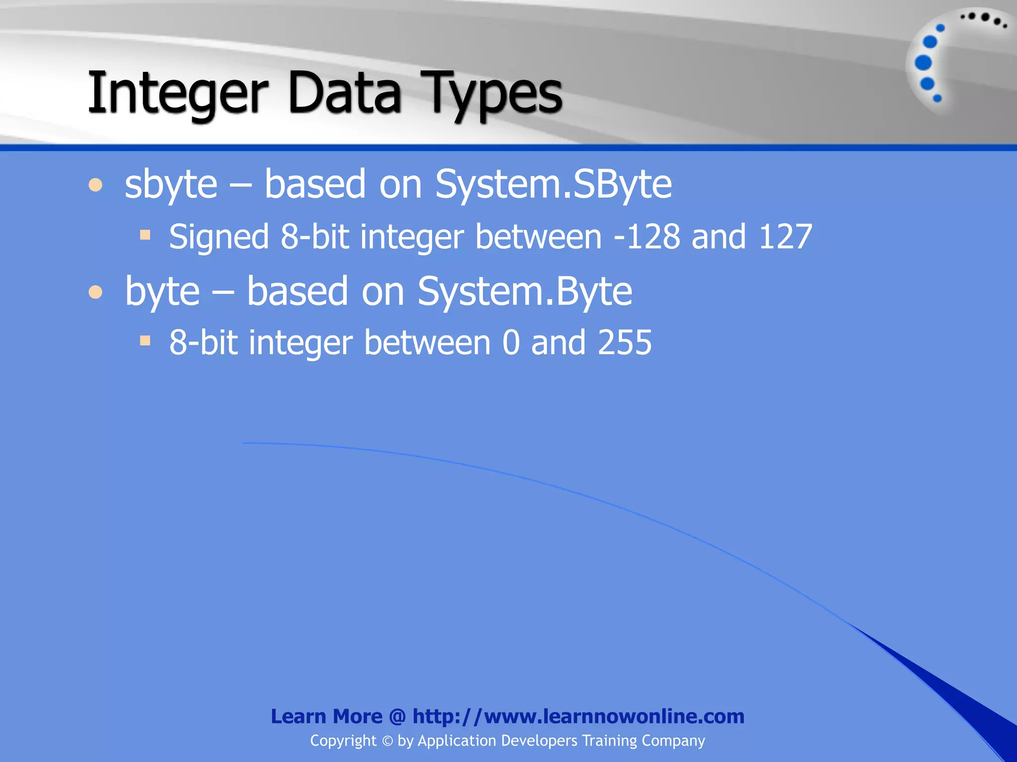 Integer Data Types • sbyte – based on System.SByte  Signed 8-bit integer between -128 and 127 • byte – based on System.Byte  8-bit integer between 0 and 255 Learn More @ http://www.learnnowonline.com Copyright © by Application Developers Training Company 