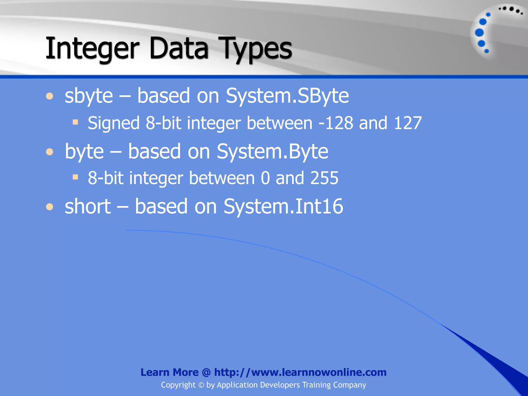 Integer Data Types • sbyte – based on System.SByte  Signed 8-bit integer between -128 and 127 • byte – based on System.Byte  8-bit integer between 0 and 255 • short – based on System.Int16 Learn More @ http://www.learnnowonline.com Copyright © by Application Developers Training Company 