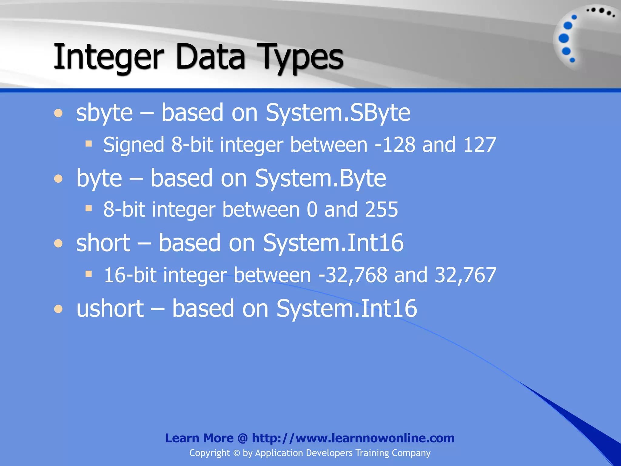 Integer Data Types • sbyte – based on System.SByte  Signed 8-bit integer between -128 and 127 • byte – based on System.Byte  8-bit integer between 0 and 255 • short – based on System.Int16  16-bit integer between -32,768 and 32,767 • ushort – based on System.Int16 Learn More @ http://www.learnnowonline.com Copyright © by Application Developers Training Company 