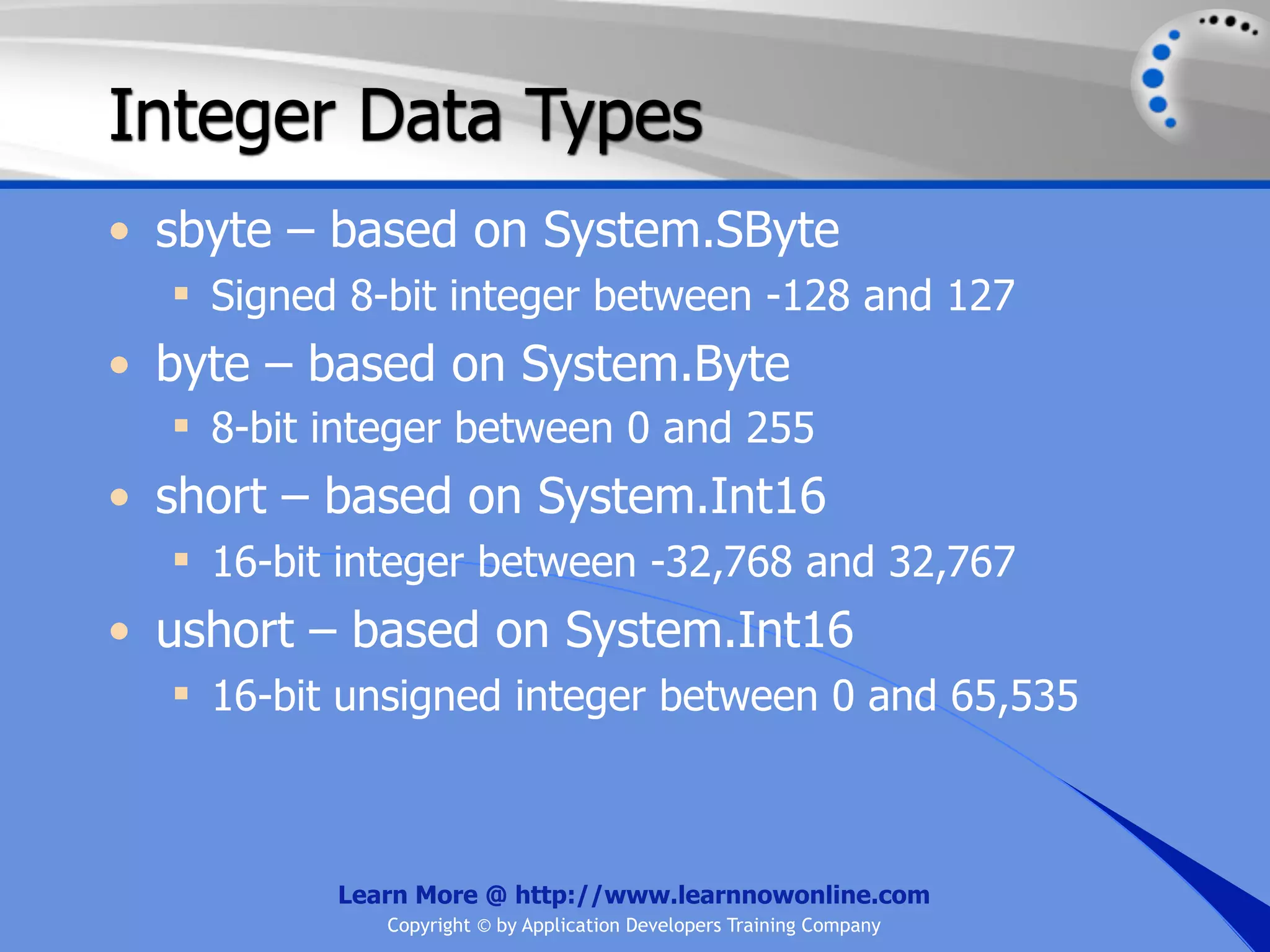 Integer Data Types • sbyte – based on System.SByte  Signed 8-bit integer between -128 and 127 • byte – based on System.Byte  8-bit integer between 0 and 255 • short – based on System.Int16  16-bit integer between -32,768 and 32,767 • ushort – based on System.Int16  16-bit unsigned integer between 0 and 65,535 Learn More @ http://www.learnnowonline.com Copyright © by Application Developers Training Company 