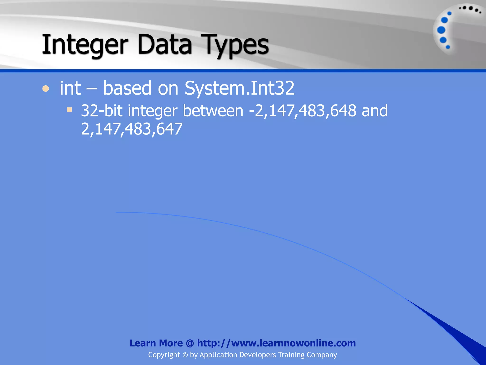 Integer Data Types • int – based on System.Int32  32-bit integer between -2,147,483,648 and 2,147,483,647 Learn More @ http://www.learnnowonline.com Copyright © by Application Developers Training Company 