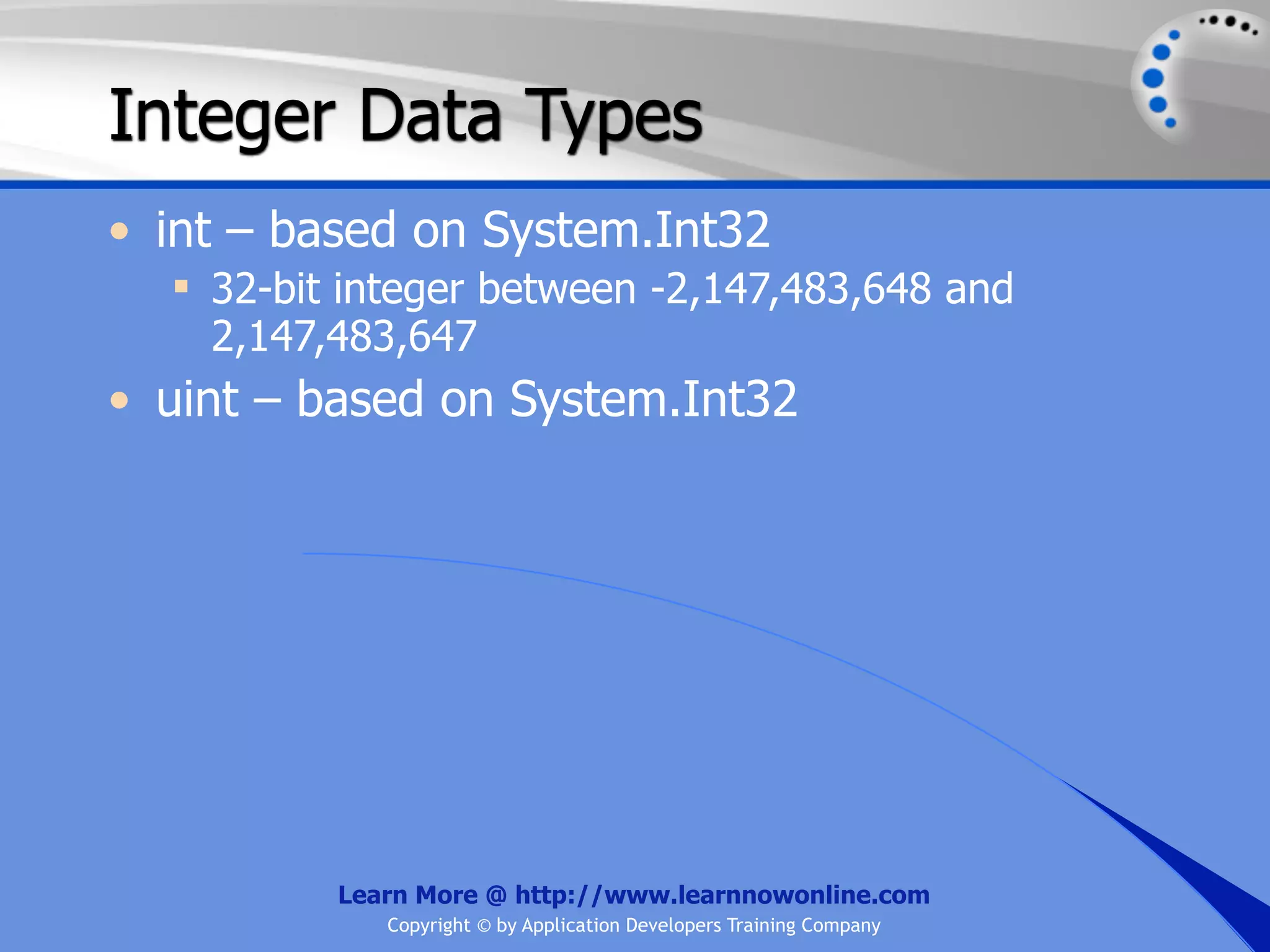 Integer Data Types • int – based on System.Int32  32-bit integer between -2,147,483,648 and 2,147,483,647 • uint – based on System.Int32 Learn More @ http://www.learnnowonline.com Copyright © by Application Developers Training Company 
