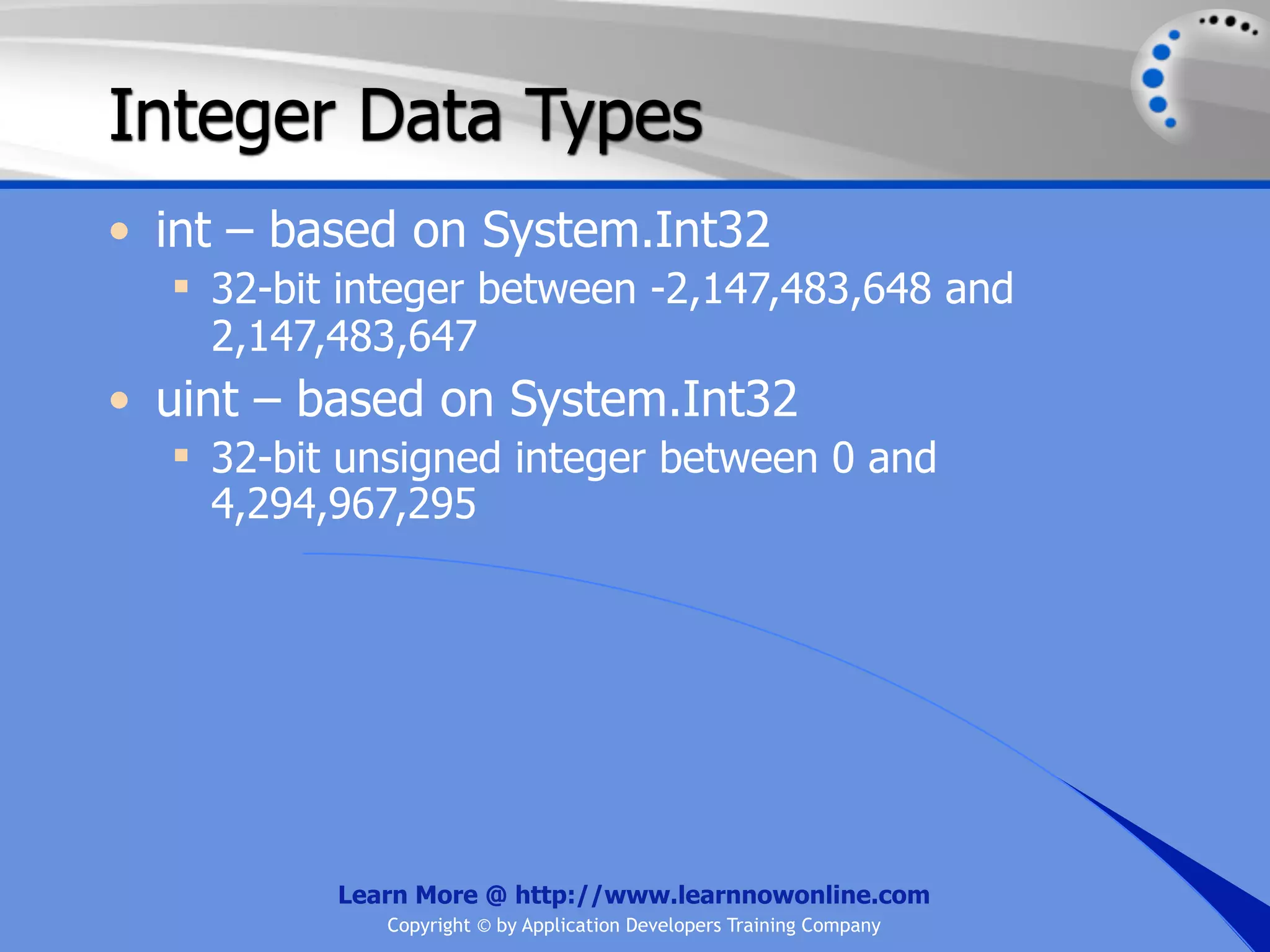 Integer Data Types • int – based on System.Int32  32-bit integer between -2,147,483,648 and 2,147,483,647 • uint – based on System.Int32  32-bit unsigned integer between 0 and 4,294,967,295 Learn More @ http://www.learnnowonline.com Copyright © by Application Developers Training Company 