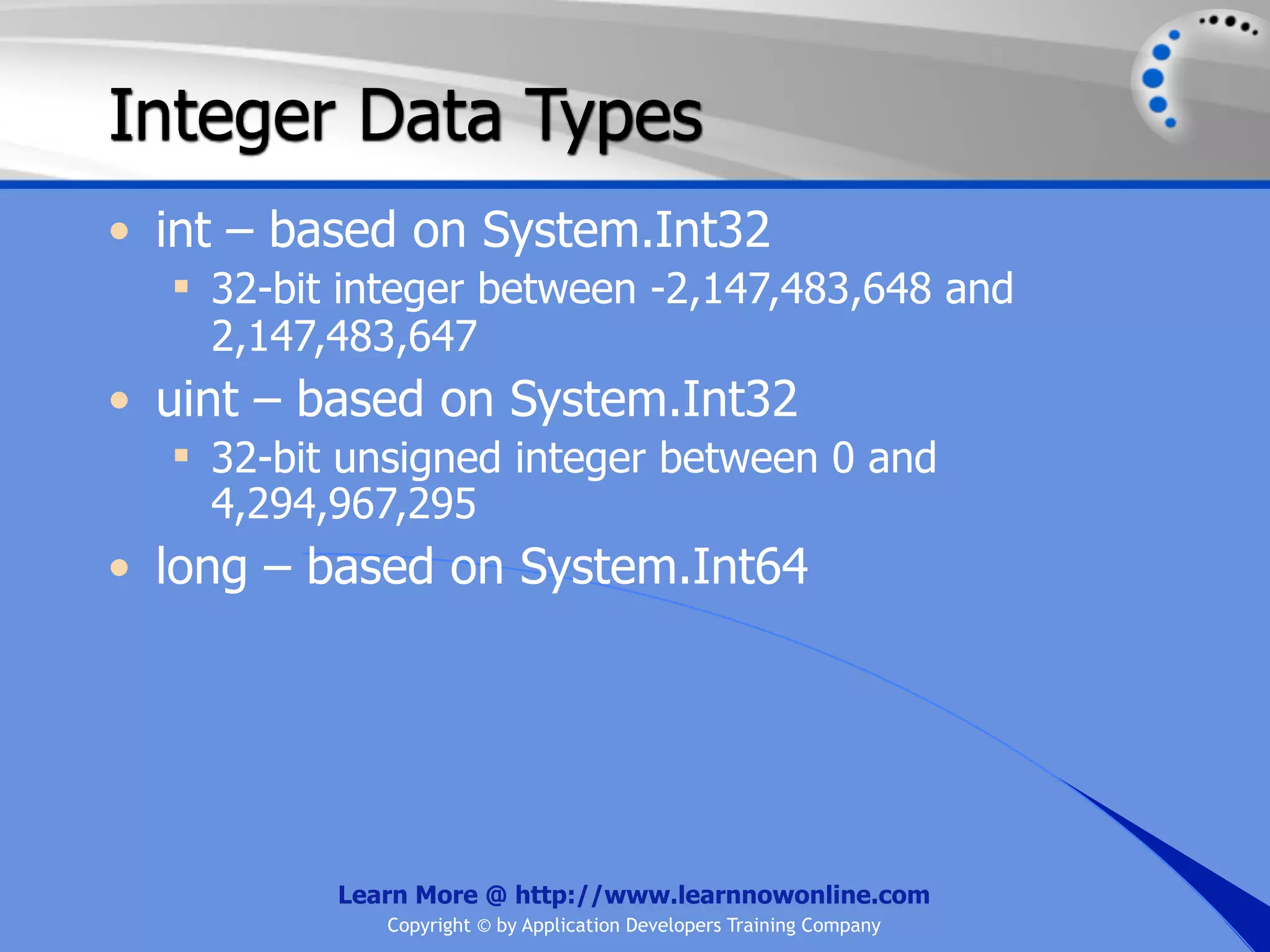 Integer Data Types • int – based on System.Int32  32-bit integer between -2,147,483,648 and 2,147,483,647 • uint – based on System.Int32  32-bit unsigned integer between 0 and 4,294,967,295 • long – based on System.Int64 Learn More @ http://www.learnnowonline.com Copyright © by Application Developers Training Company 
