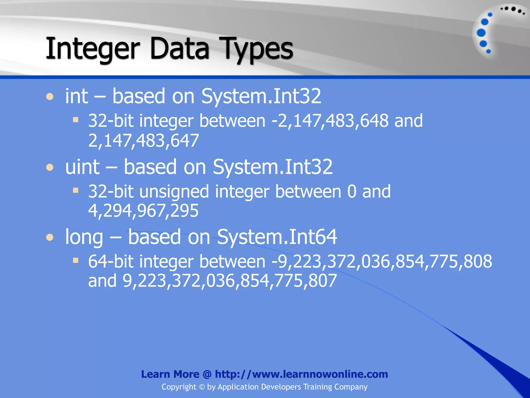 Integer Data Types • int – based on System.Int32  32-bit integer between -2,147,483,648 and 2,147,483,647 • uint – based on System.Int32  32-bit unsigned integer between 0 and 4,294,967,295 • long – based on System.Int64  64-bit integer between -9,223,372,036,854,775,808 and 9,223,372,036,854,775,807 Learn More @ http://www.learnnowonline.com Copyright © by Application Developers Training Company 