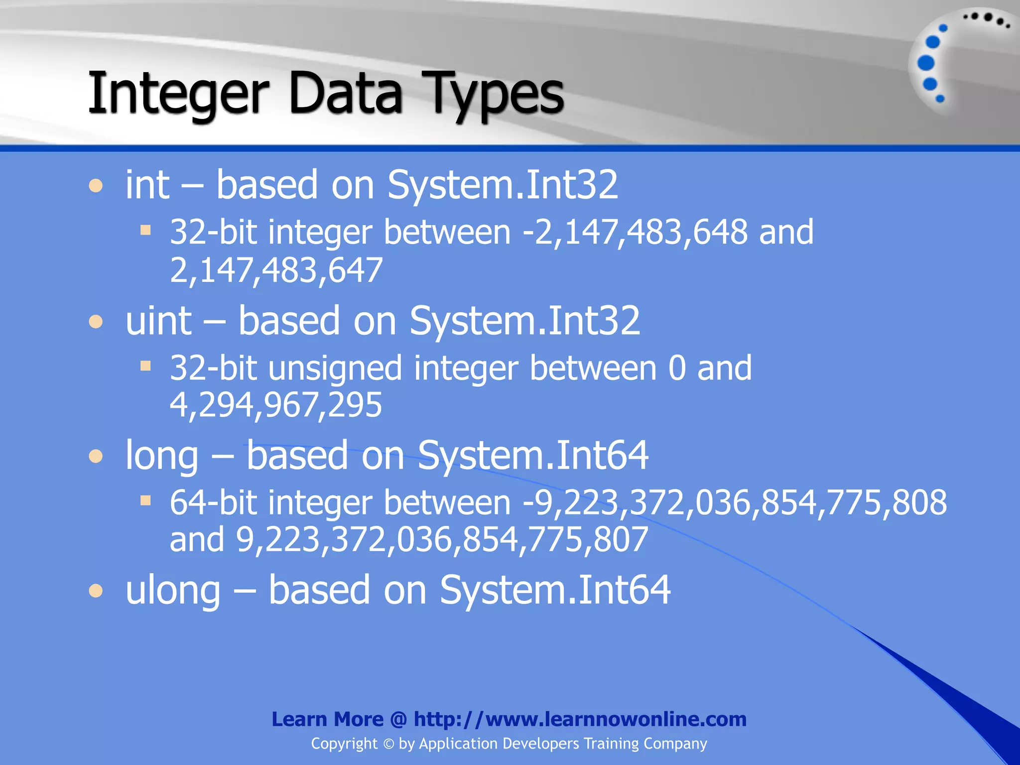 Integer Data Types • int – based on System.Int32  32-bit integer between -2,147,483,648 and 2,147,483,647 • uint – based on System.Int32  32-bit unsigned integer between 0 and 4,294,967,295 • long – based on System.Int64  64-bit integer between -9,223,372,036,854,775,808 and 9,223,372,036,854,775,807 • ulong – based on System.Int64 Learn More @ http://www.learnnowonline.com Copyright © by Application Developers Training Company 
