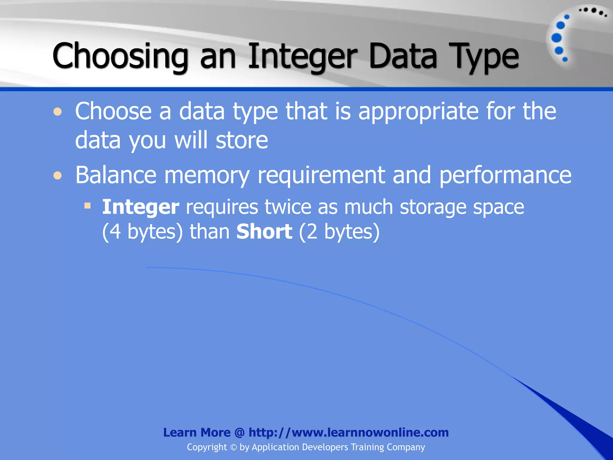 Choosing an Integer Data Type • Choose a data type that is appropriate for the data you will store • Balance memory requirement and performance  Integer requires twice as much storage space (4 bytes) than Short (2 bytes) Learn More @ http://www.learnnowonline.com Copyright © by Application Developers Training Company 