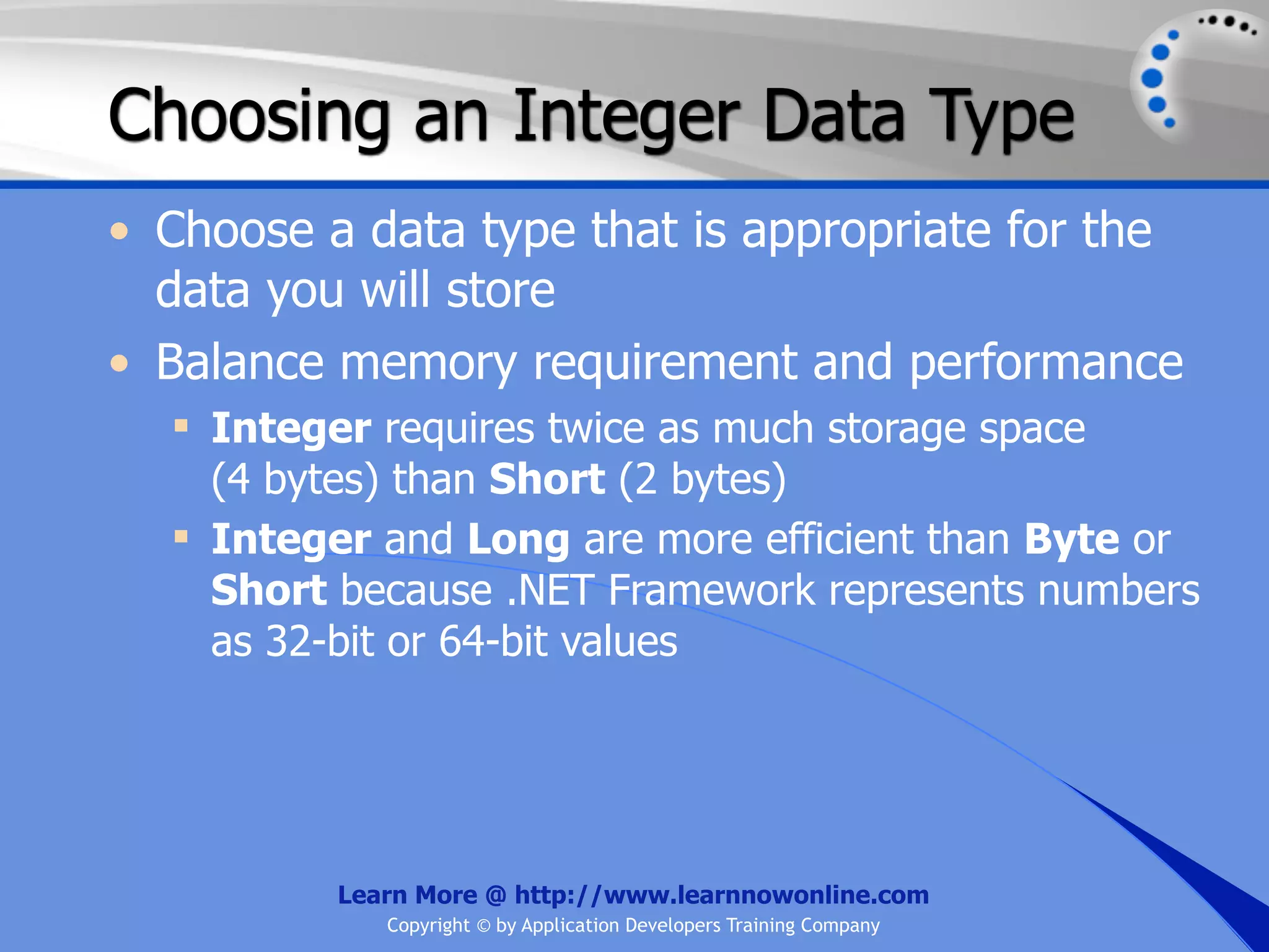 Choosing an Integer Data Type • Choose a data type that is appropriate for the data you will store • Balance memory requirement and performance  Integer requires twice as much storage space (4 bytes) than Short (2 bytes)  Integer and Long are more efficient than Byte or Short because .NET Framework represents numbers as 32-bit or 64-bit values Learn More @ http://www.learnnowonline.com Copyright © by Application Developers Training Company 