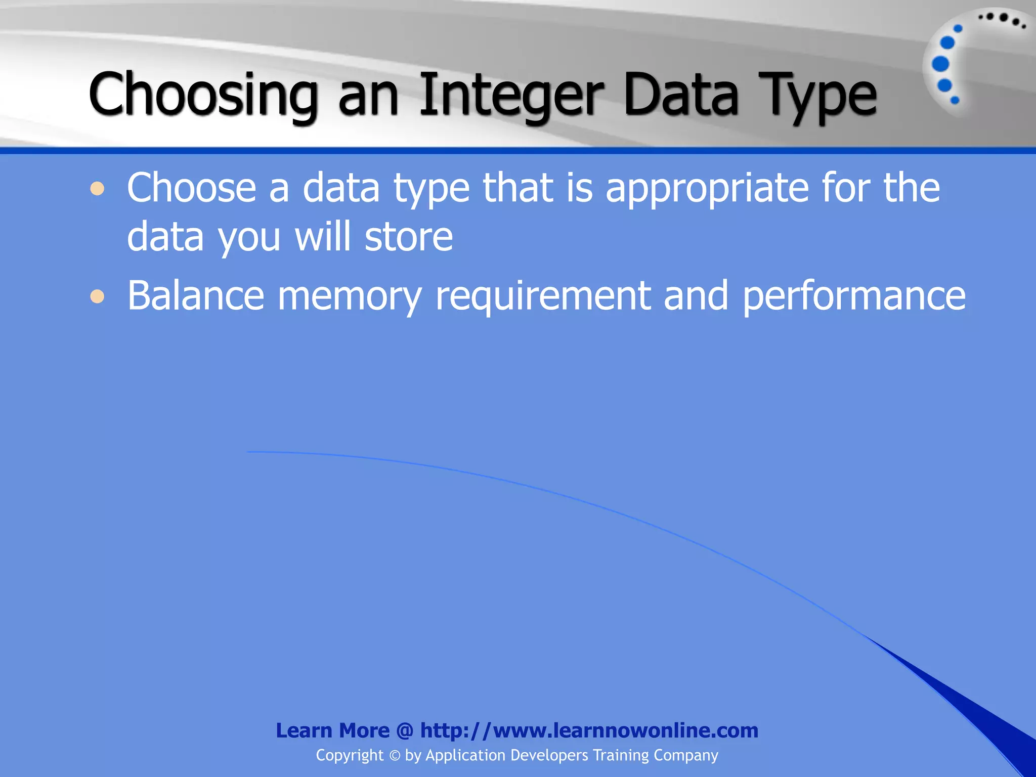 Choosing an Integer Data Type • Choose a data type that is appropriate for the data you will store • Balance memory requirement and performance Learn More @ http://www.learnnowonline.com Copyright © by Application Developers Training Company 