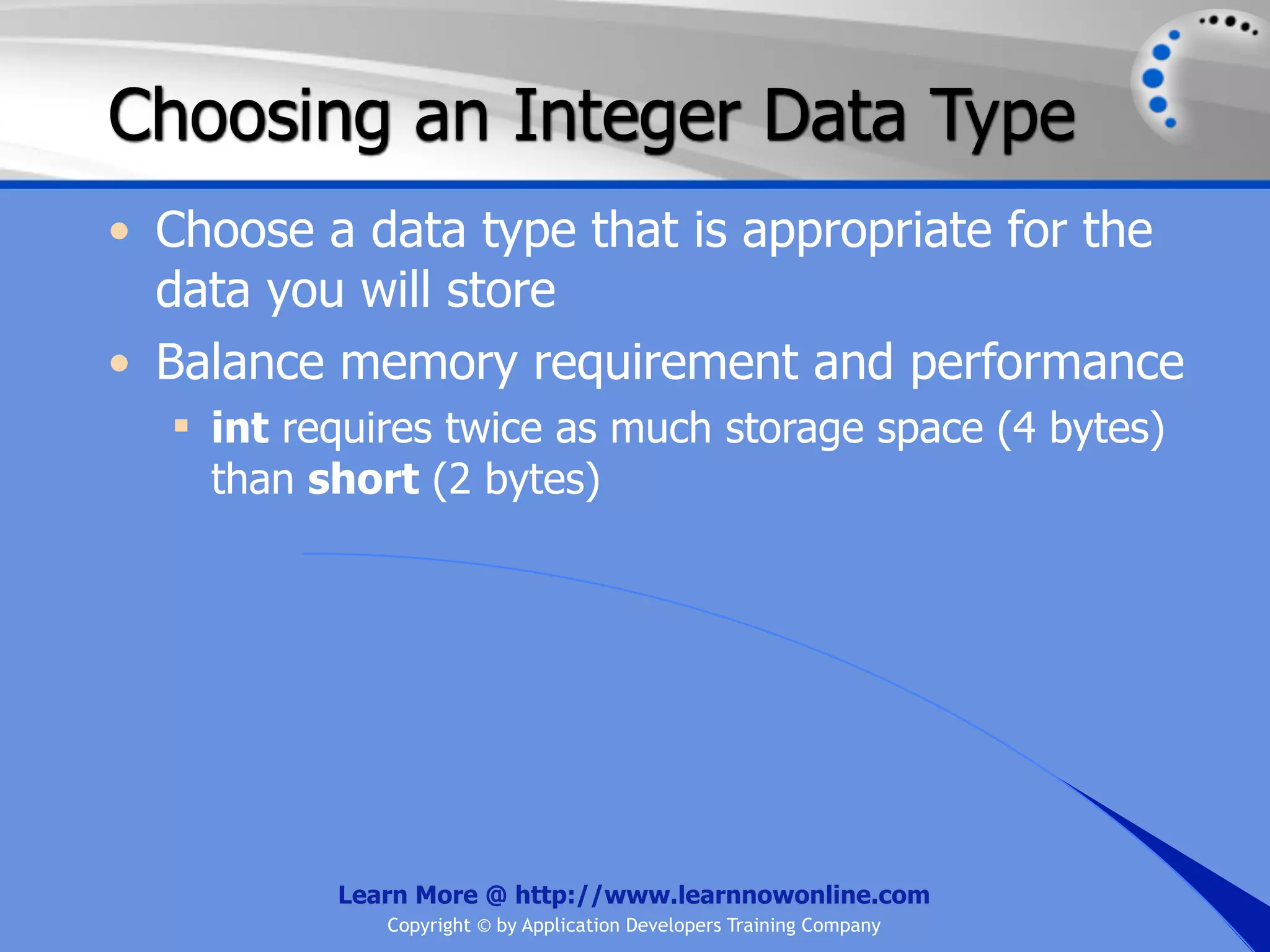 Choosing an Integer Data Type • Choose a data type that is appropriate for the data you will store • Balance memory requirement and performance  int requires twice as much storage space (4 bytes) than short (2 bytes) Learn More @ http://www.learnnowonline.com Copyright © by Application Developers Training Company 