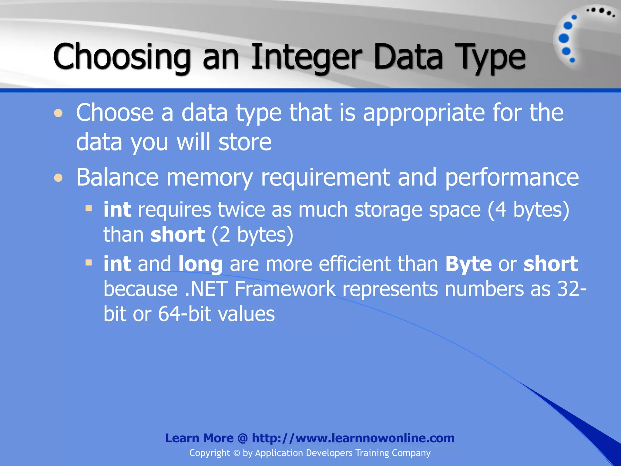 Choosing an Integer Data Type • Choose a data type that is appropriate for the data you will store • Balance memory requirement and performance  int requires twice as much storage space (4 bytes) than short (2 bytes)  int and long are more efficient than Byte or short because .NET Framework represents numbers as 32- bit or 64-bit values Learn More @ http://www.learnnowonline.com Copyright © by Application Developers Training Company 