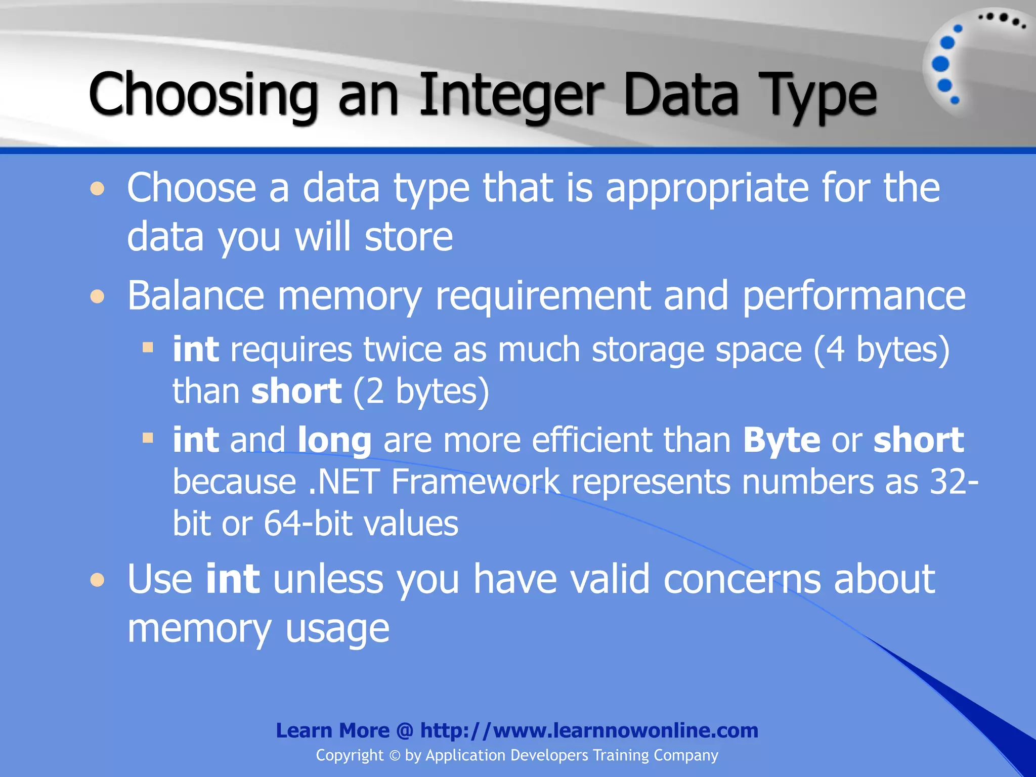 Choosing an Integer Data Type • Choose a data type that is appropriate for the data you will store • Balance memory requirement and performance  int requires twice as much storage space (4 bytes) than short (2 bytes)  int and long are more efficient than Byte or short because .NET Framework represents numbers as 32- bit or 64-bit values • Use int unless you have valid concerns about memory usage Learn More @ http://www.learnnowonline.com Copyright © by Application Developers Training Company 