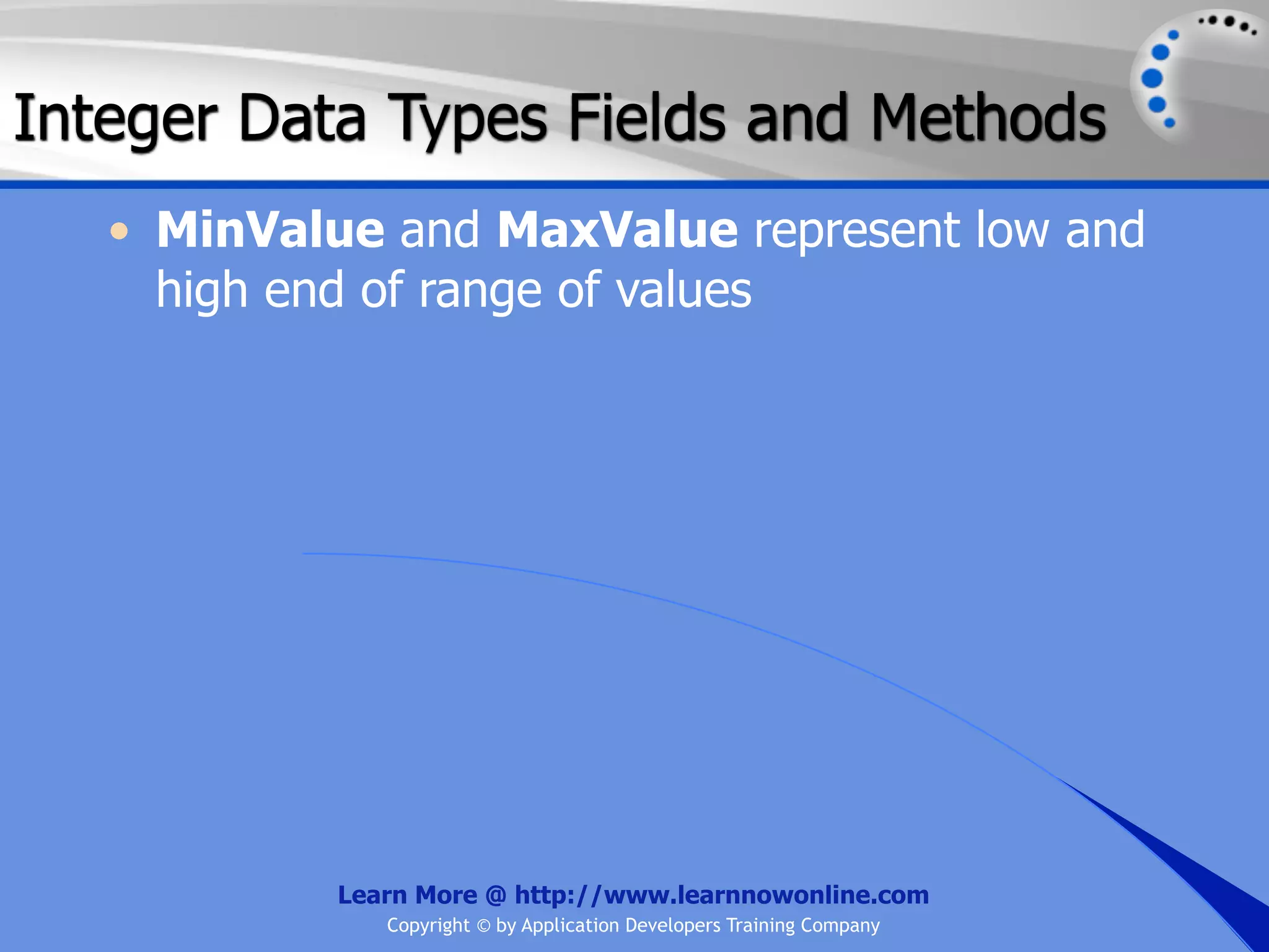 Integer Data Types Fields and Methods • MinValue and MaxValue represent low and high end of range of values Learn More @ http://www.learnnowonline.com Copyright © by Application Developers Training Company 