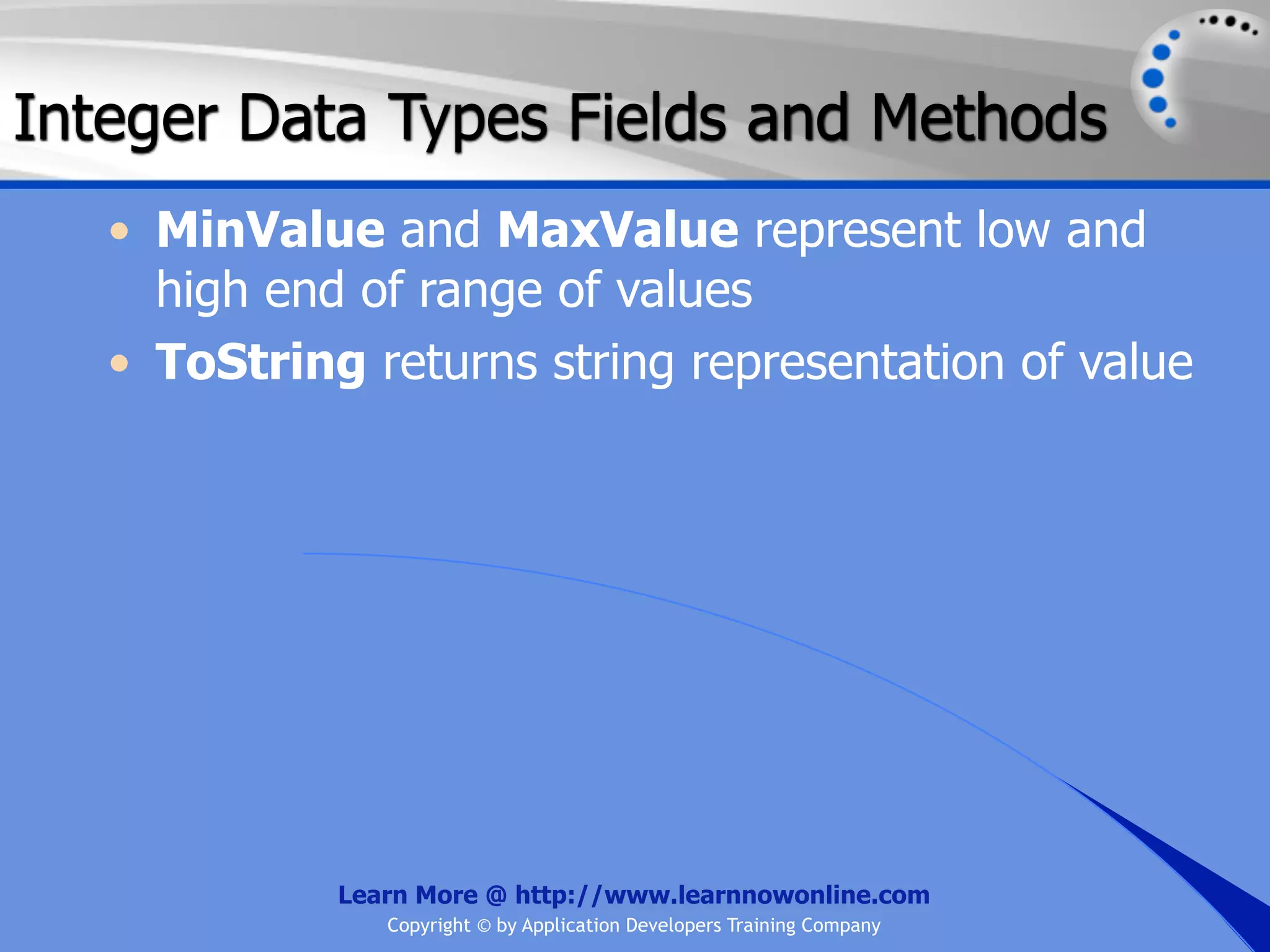 Integer Data Types Fields and Methods • MinValue and MaxValue represent low and high end of range of values • ToString returns string representation of value Learn More @ http://www.learnnowonline.com Copyright © by Application Developers Training Company 