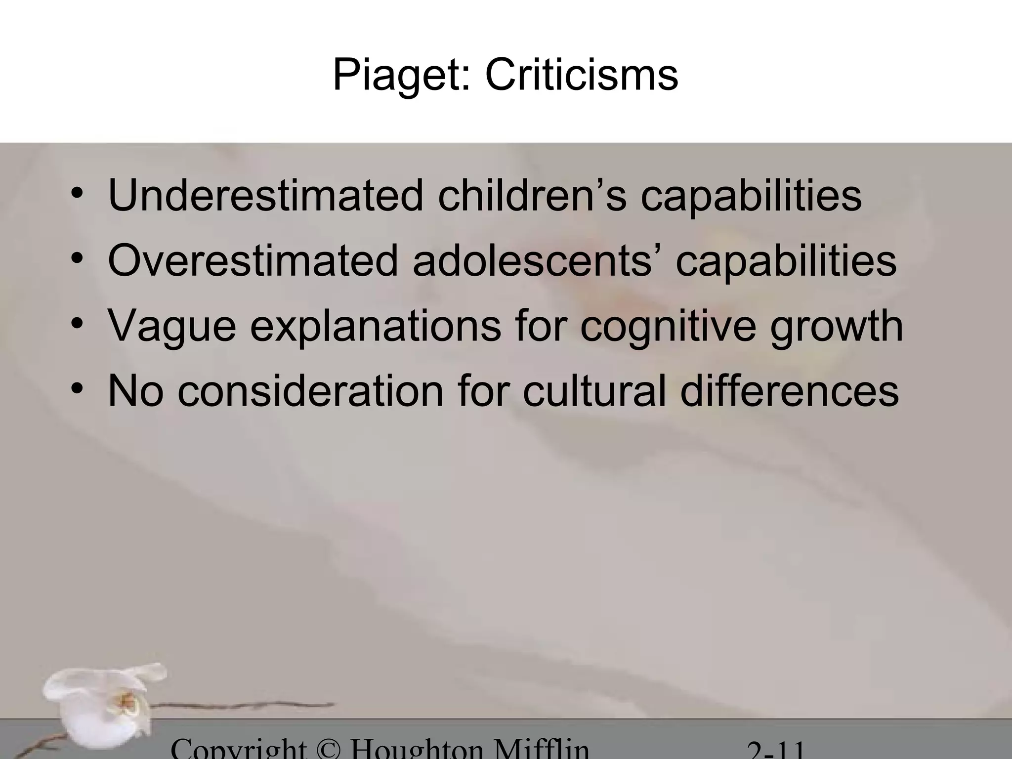 Piaget: Criticisms

•   Underestimated children’s capabilities
•   Overestimated adolescents’ capabilities
•   Vague explanations for cognitive growth
•   No consideration for cultural differences
 