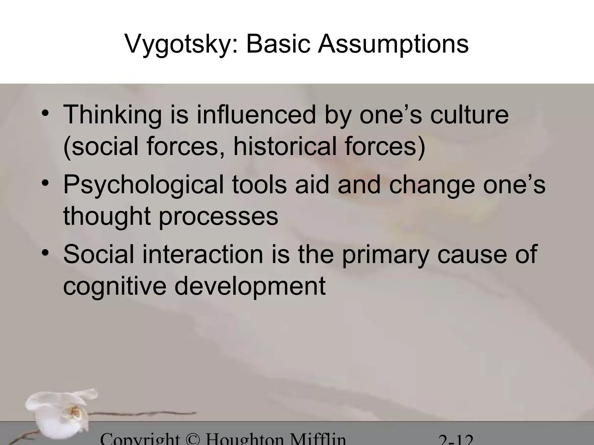 Vygotsky: Basic Assumptions

• Thinking is influenced by one’s culture
  (social forces, historical forces)
• Psychological tools aid and change one’s
  thought processes
• Social interaction is the primary cause of
  cognitive development
 