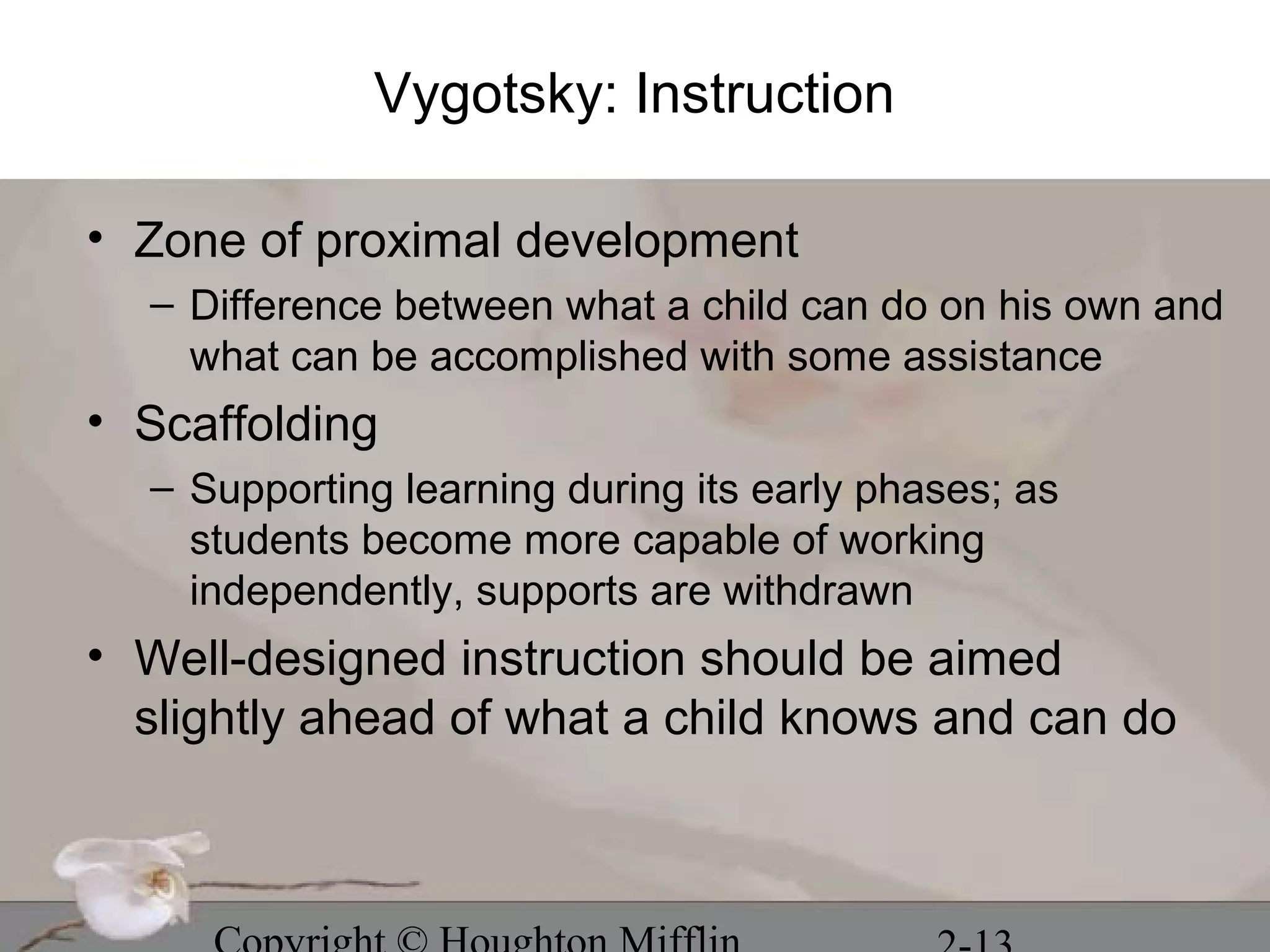 Vygotsky: Instruction

• Zone of proximal development
  – Difference between what a child can do on his own and
    what can be accomplished with some assistance
• Scaffolding
  – Supporting learning during its early phases; as
    students become more capable of working
    independently, supports are withdrawn
• Well-designed instruction should be aimed
  slightly ahead of what a child knows and can do
 