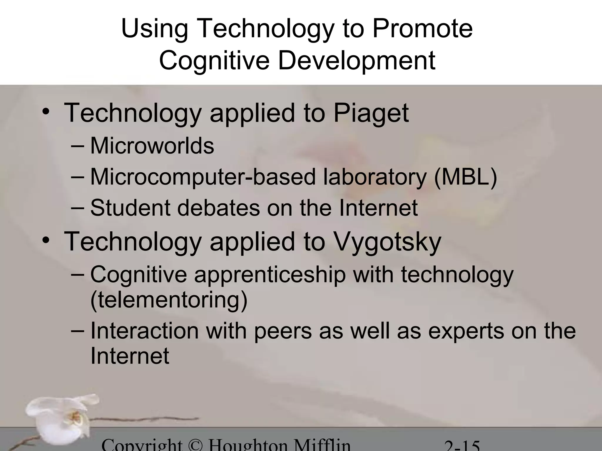Using Technology to Promote
         Cognitive Development
• Technology applied to Piaget
  – Microworlds
  – Microcomputer-based laboratory (MBL)
  – Student debates on the Internet
• Technology applied to Vygotsky
  – Cognitive apprenticeship with technology
    (telementoring)
  – Interaction with peers as well as experts on the
    Internet
 