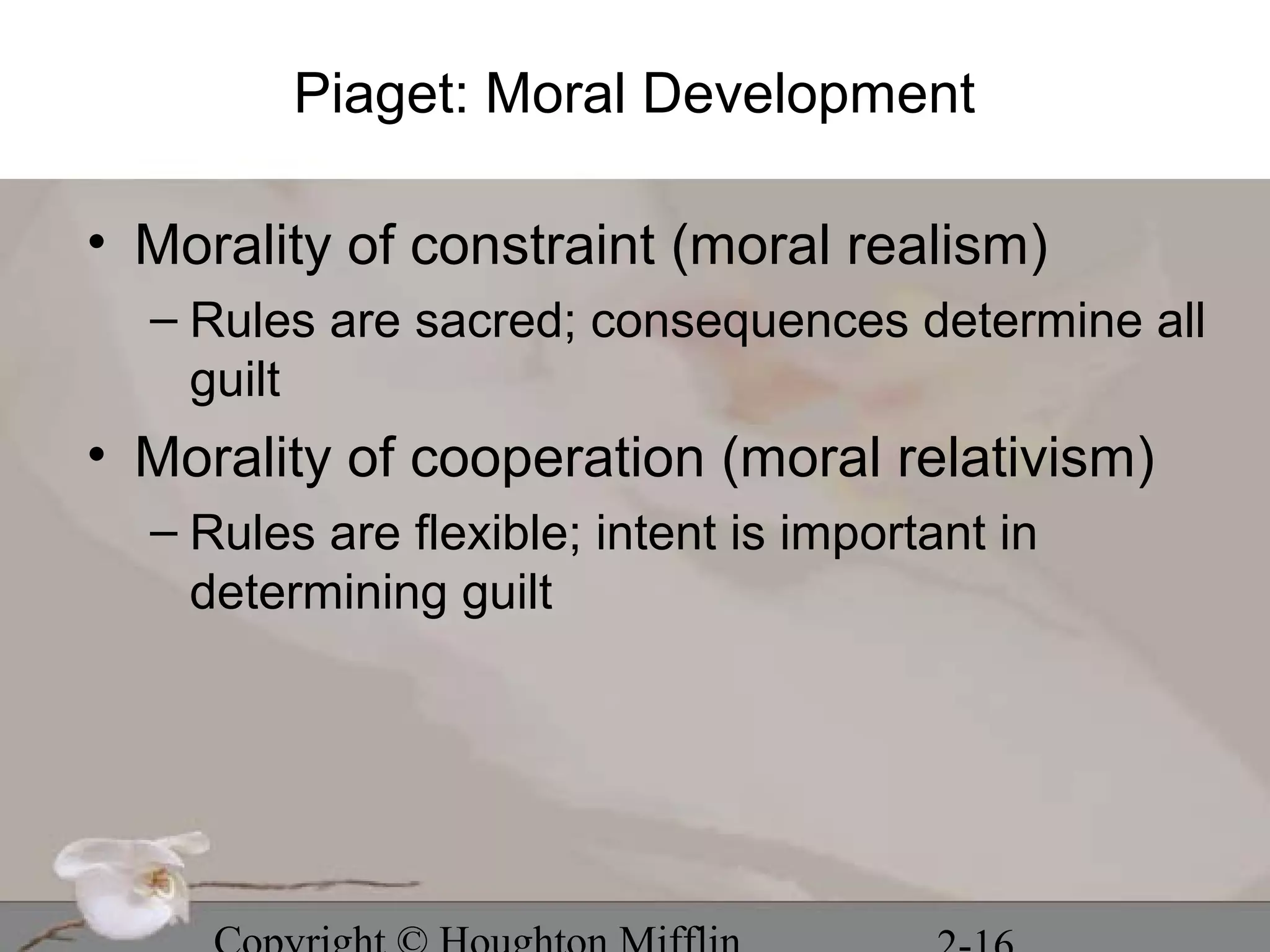 Piaget: Moral Development

• Morality of constraint (moral realism)
  – Rules are sacred; consequences determine all
    guilt
• Morality of cooperation (moral relativism)
  – Rules are flexible; intent is important in
    determining guilt
 