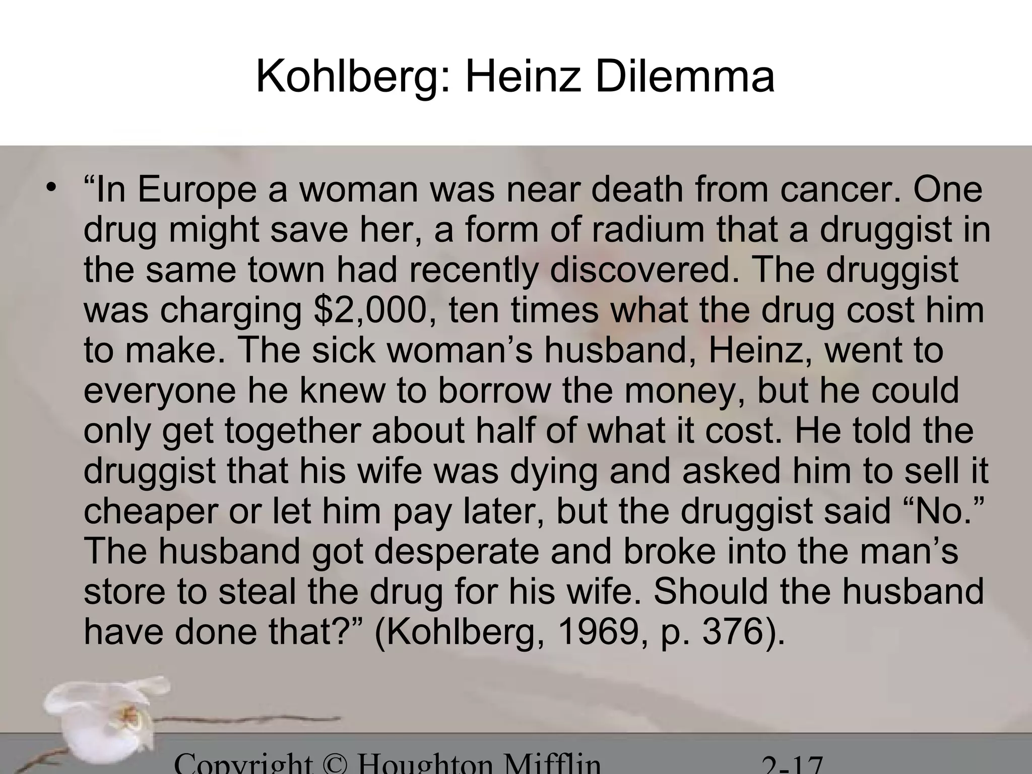 Kohlberg: Heinz Dilemma

• “In Europe a woman was near death from cancer. One
  drug might save her, a form of radium that a druggist in
  the same town had recently discovered. The druggist
  was charging $2,000, ten times what the drug cost him
  to make. The sick woman’s husband, Heinz, went to
  everyone he knew to borrow the money, but he could
  only get together about half of what it cost. He told the
  druggist that his wife was dying and asked him to sell it
  cheaper or let him pay later, but the druggist said “No.”
  The husband got desperate and broke into the man’s
  store to steal the drug for his wife. Should the husband
  have done that?” (Kohlberg, 1969, p. 376).
 