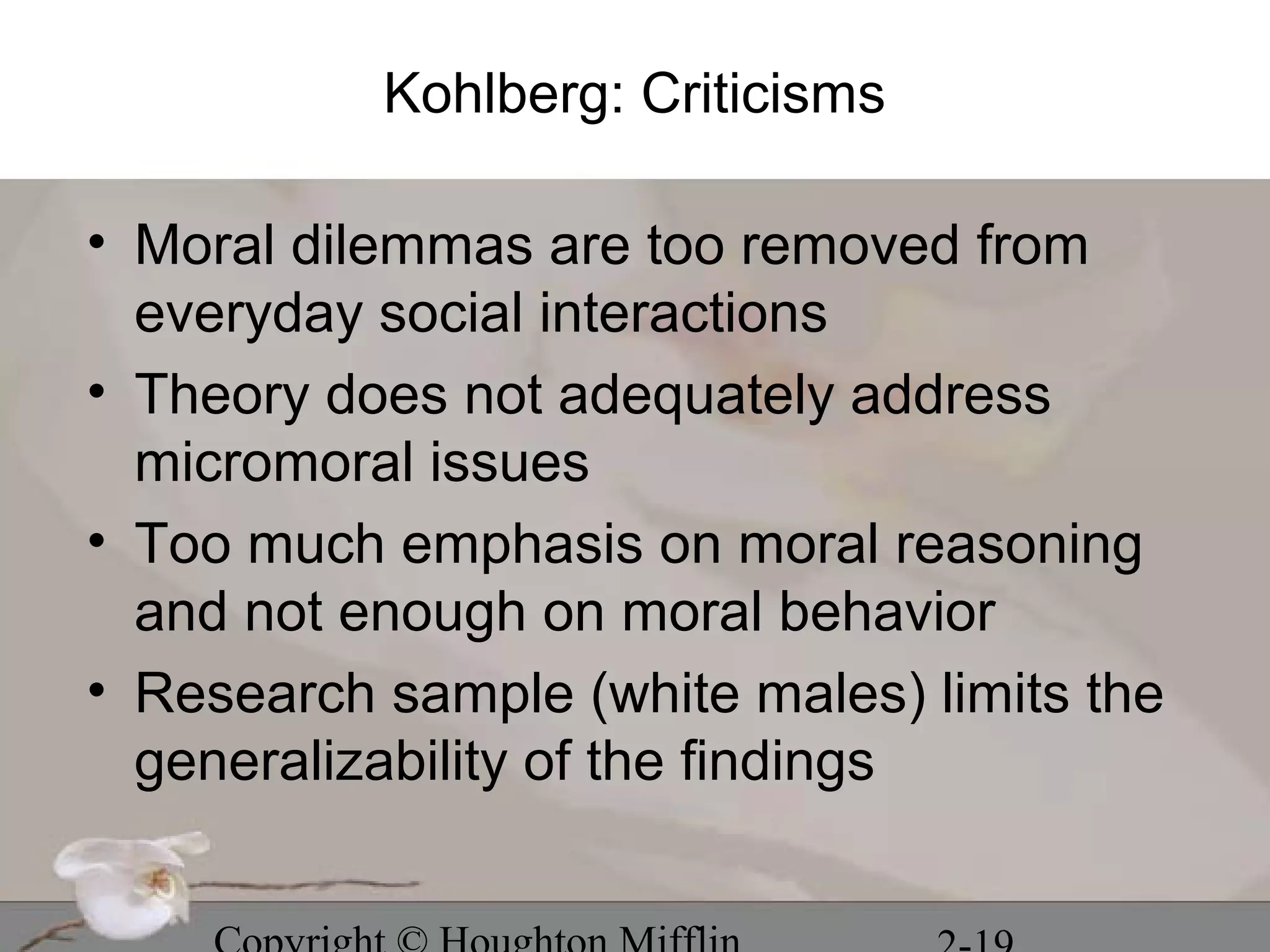 Kohlberg: Criticisms

• Moral dilemmas are too removed from
  everyday social interactions
• Theory does not adequately address
  micromoral issues
• Too much emphasis on moral reasoning
  and not enough on moral behavior
• Research sample (white males) limits the
  generalizability of the findings
 