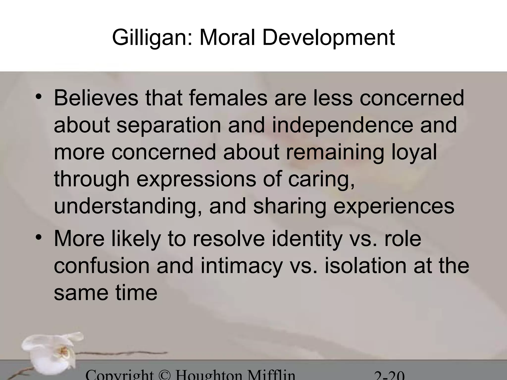 Gilligan: Moral Development

• Believes that females are less concerned
  about separation and independence and
  more concerned about remaining loyal
  through expressions of caring,
  understanding, and sharing experiences
• More likely to resolve identity vs. role
  confusion and intimacy vs. isolation at the
  same time
 