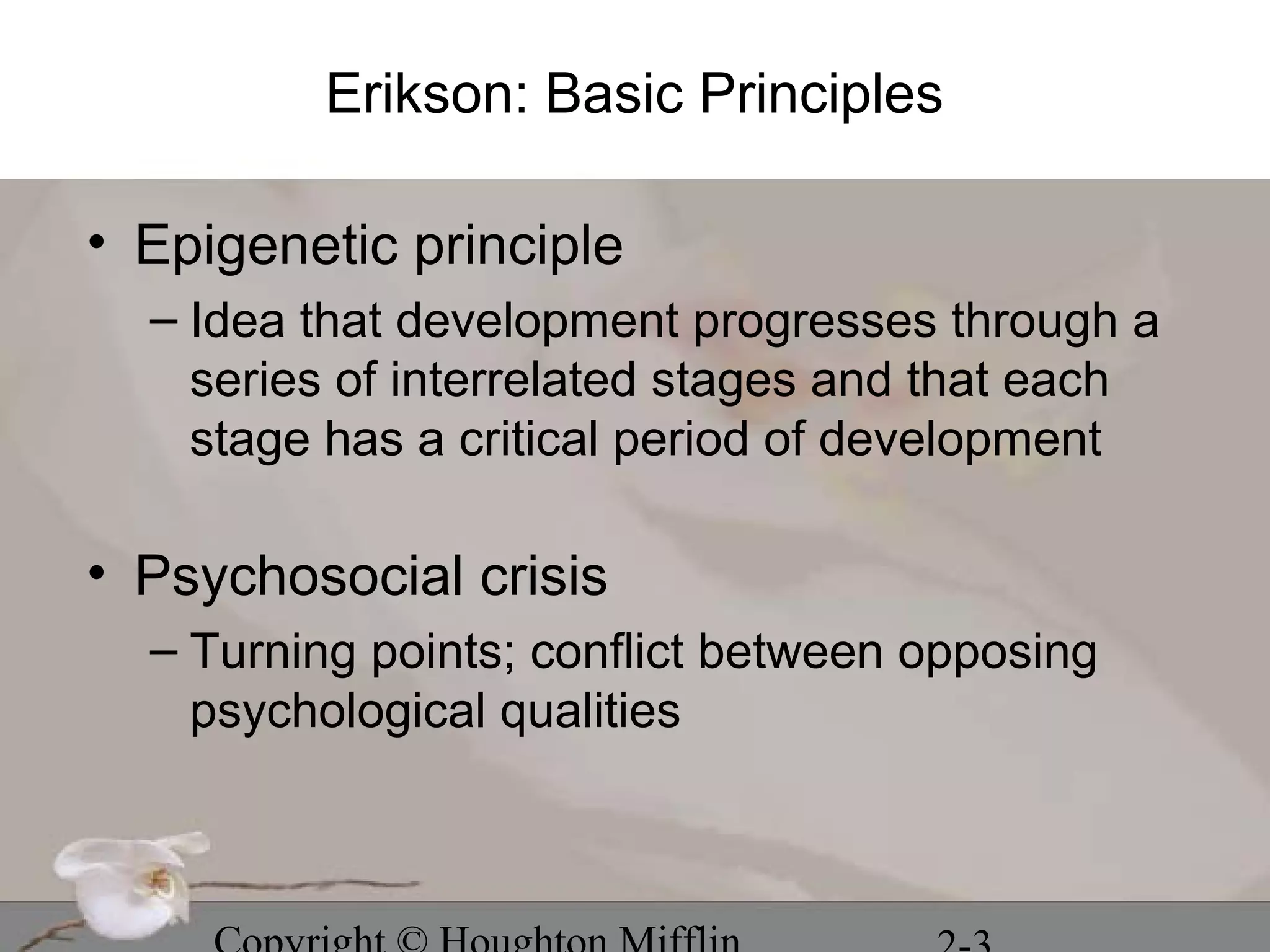 Erikson: Basic Principles

• Epigenetic principle
  – Idea that development progresses through a
    series of interrelated stages and that each
    stage has a critical period of development

• Psychosocial crisis
  – Turning points; conflict between opposing
    psychological qualities
 