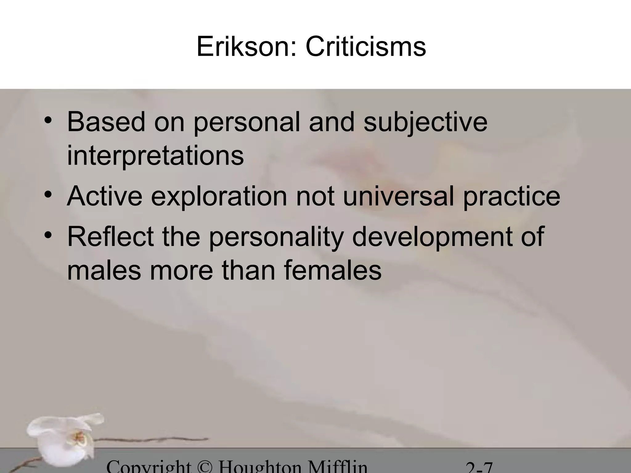 Erikson: Criticisms

• Based on personal and subjective
  interpretations
• Active exploration not universal practice
• Reflect the personality development of
  males more than females
 