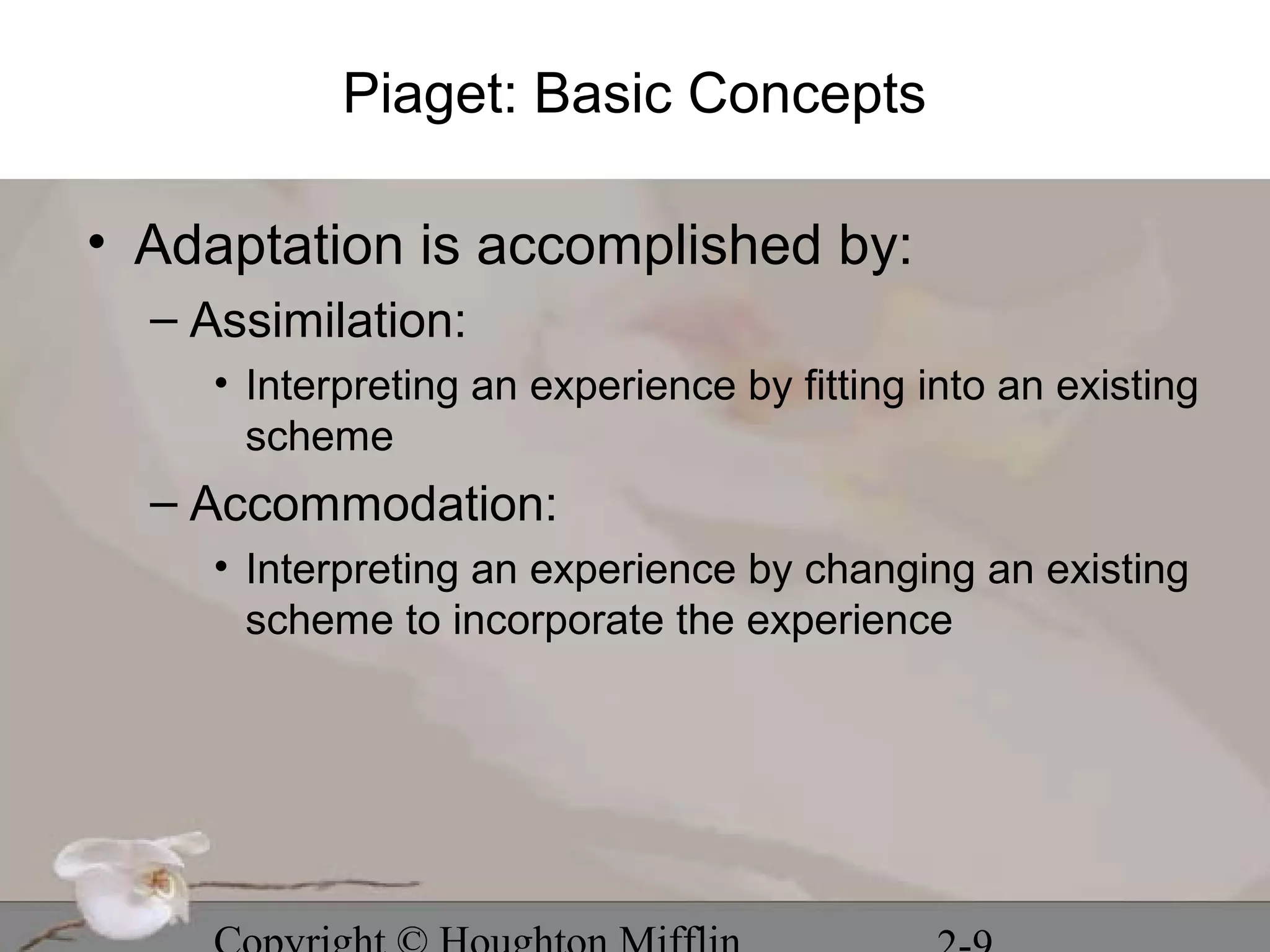 Piaget: Basic Concepts

• Adaptation is accomplished by:
  – Assimilation:
     • Interpreting an experience by fitting into an existing
       scheme
  – Accommodation:
     • Interpreting an experience by changing an existing
       scheme to incorporate the experience
 