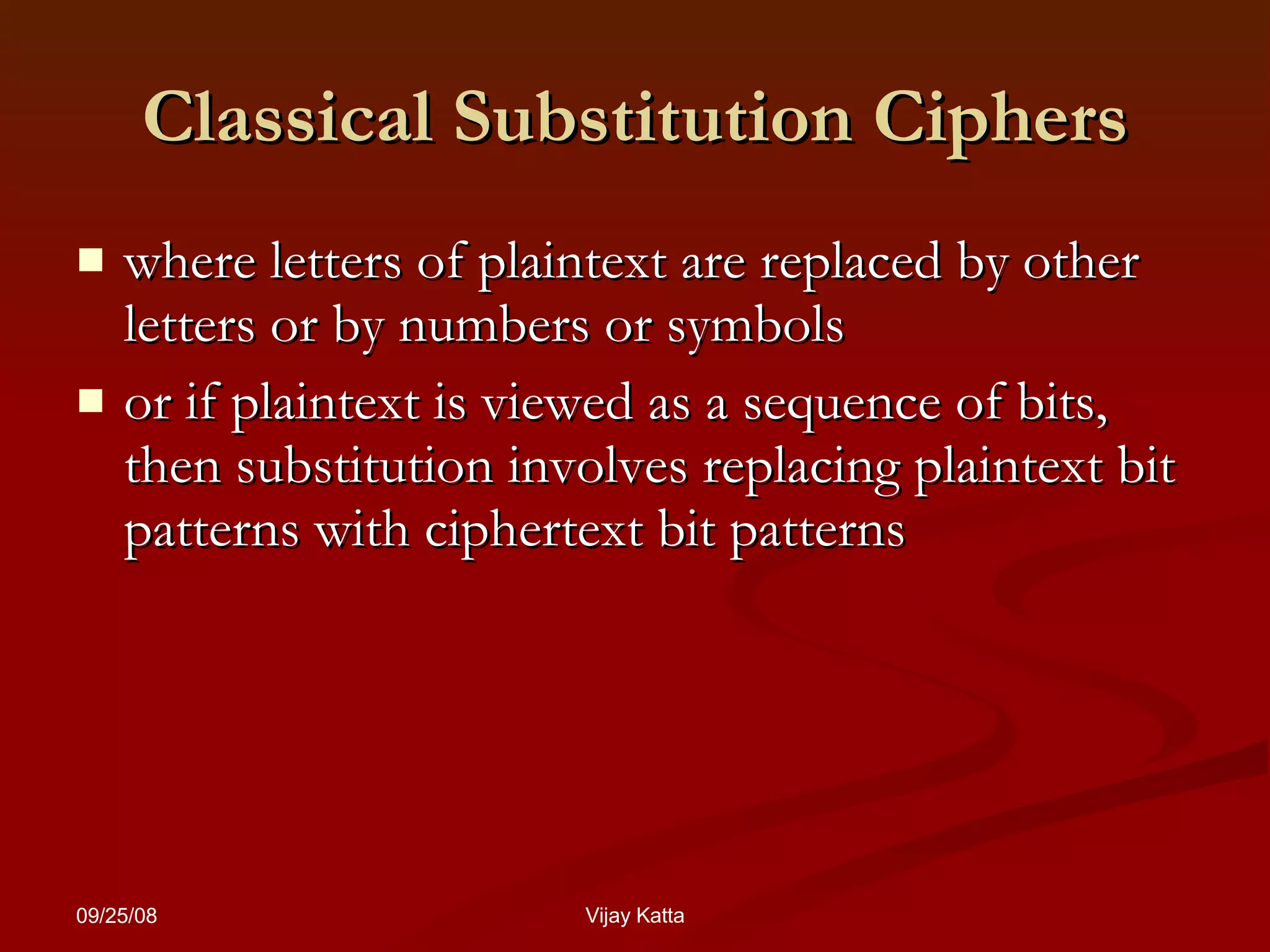 Classical Substitution Ciphers where  letters of plaintext are replaced by other letters or by numbers or symbols or if plaintext is  viewed as a sequence of bits, then substitution involves replacing plaintext bit patterns with ciphertext bit patterns 