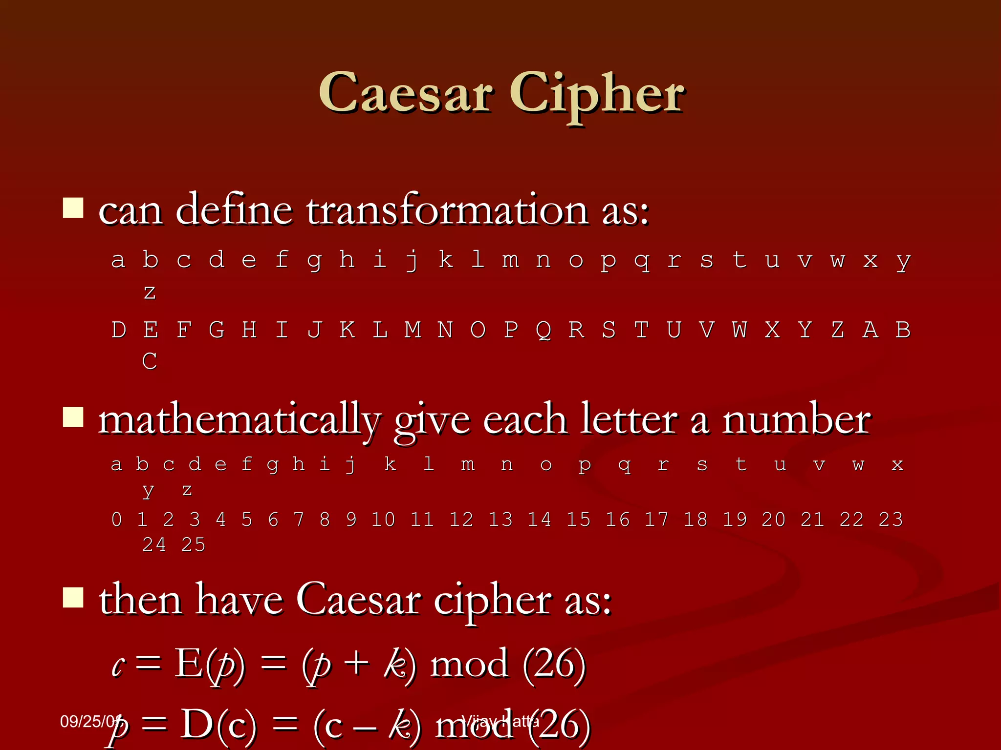 Caesar Cipher can define transformation as: a b c d e f g h i j k l m n o p q r s t u v w x y z D E F G H I J K L M N O P Q R S T U V W X Y Z A B C mathematically give each letter a number a b c d e f g h i j  k  l  m  n  o  p  q  r  s  t  u  v  w  x  y  z 0 1 2 3 4 5 6 7 8 9 10 11 12 13 14 15 16 17 18 19 20 21 22 23 24 25 then have Caesar cipher as: c  = E( p ) = ( p  +  k ) mod (26) p  = D(c) = (c –  k ) mod (26) 