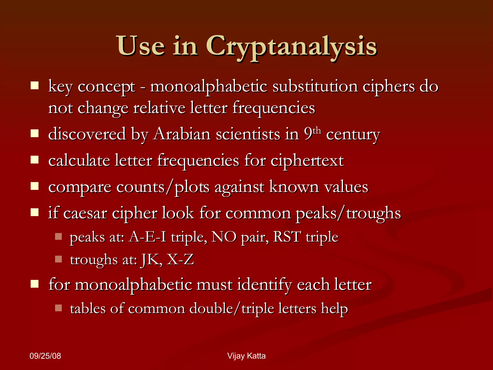 Use in Cryptanalysis key concept - monoalphabetic substitution ciphers do not change relative letter frequencies  discovered by Arabian scientists in 9 th  century calculate letter frequencies for ciphertext compare counts/plots against known values  if caesar cipher look for common peaks/troughs  peaks at: A-E-I triple, NO pair, RST triple troughs at: JK, X-Z for  monoalphabetic must identify each letter tables of common double/triple letters help 